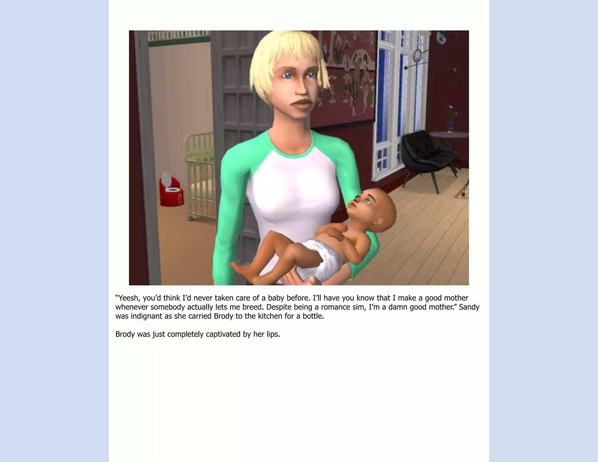 “Yeesh, you’d think I’d never taken care of a baby before. I’ll have you know that I make a good mother
whenever somebody actually lets me breed. Despite being a romance sim, I’m a damn good mother.” Sandy
was indignant as she carried Brody to the kitchen for a bottle.

Brody was just completely captivated by her lips.
 