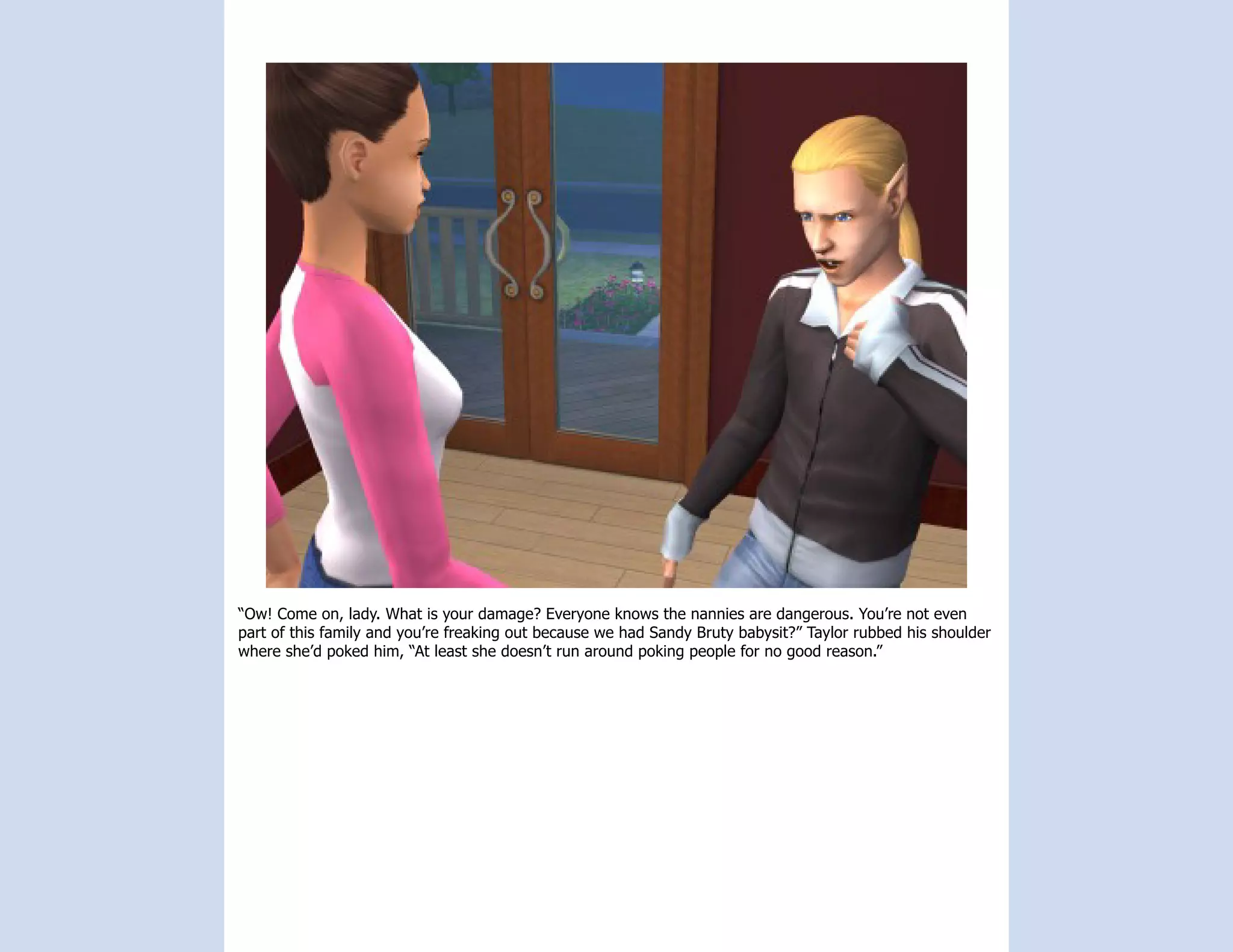 “Ow! Come on, lady. What is your damage? Everyone knows the nannies are dangerous. You’re not even
part of this family and you’re freaking out because we had Sandy Bruty babysit?” Taylor rubbed his shoulder
where she’d poked him, “At least she doesn’t run around poking people for no good reason.”
 