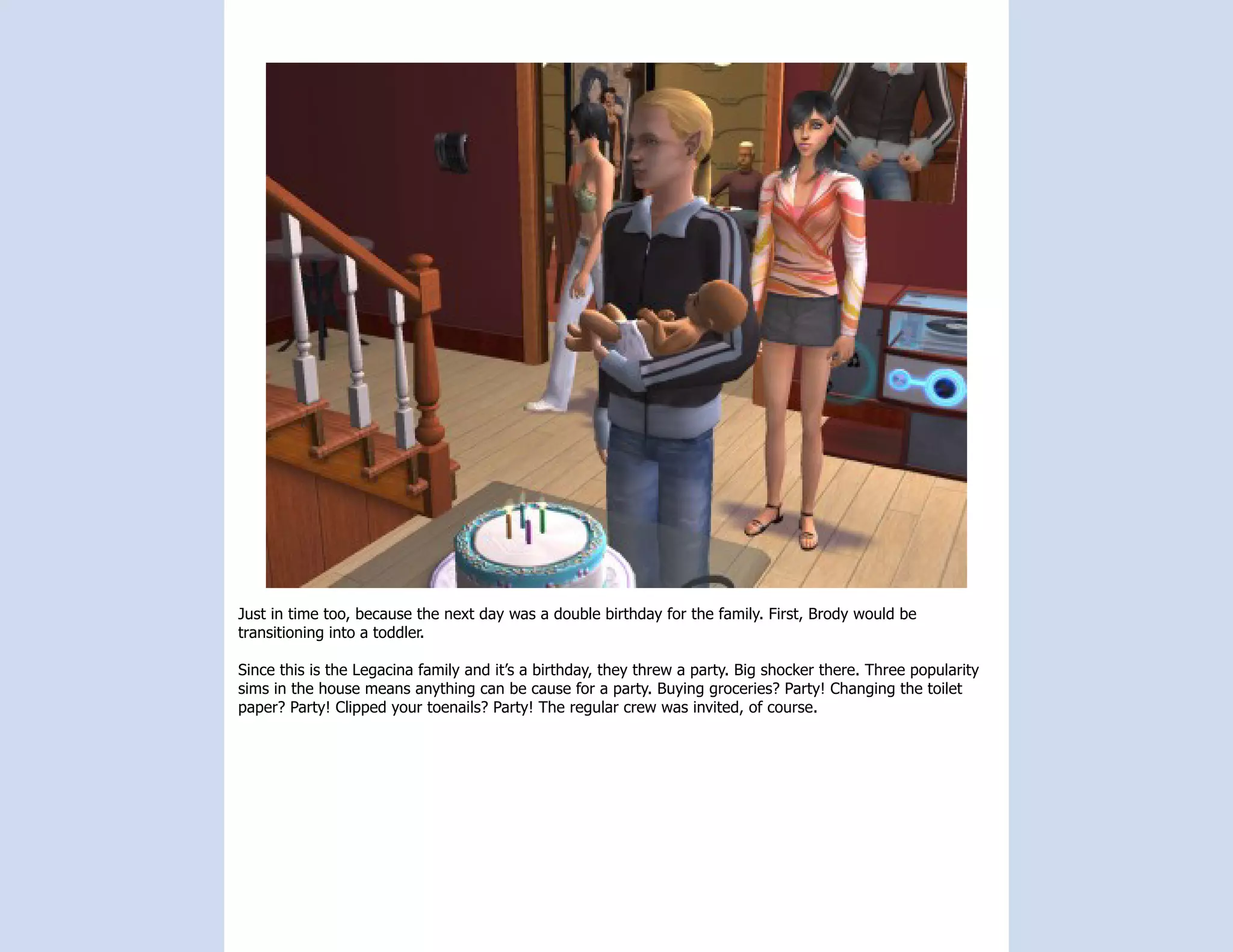 Just in time too, because the next day was a double birthday for the family. First, Brody would be
transitioning into a toddler.

Since this is the Legacina family and it’s a birthday, they threw a party. Big shocker there. Three popularity
sims in the house means anything can be cause for a party. Buying groceries? Party! Changing the toilet
paper? Party! Clipped your toenails? Party! The regular crew was invited, of course.
 
