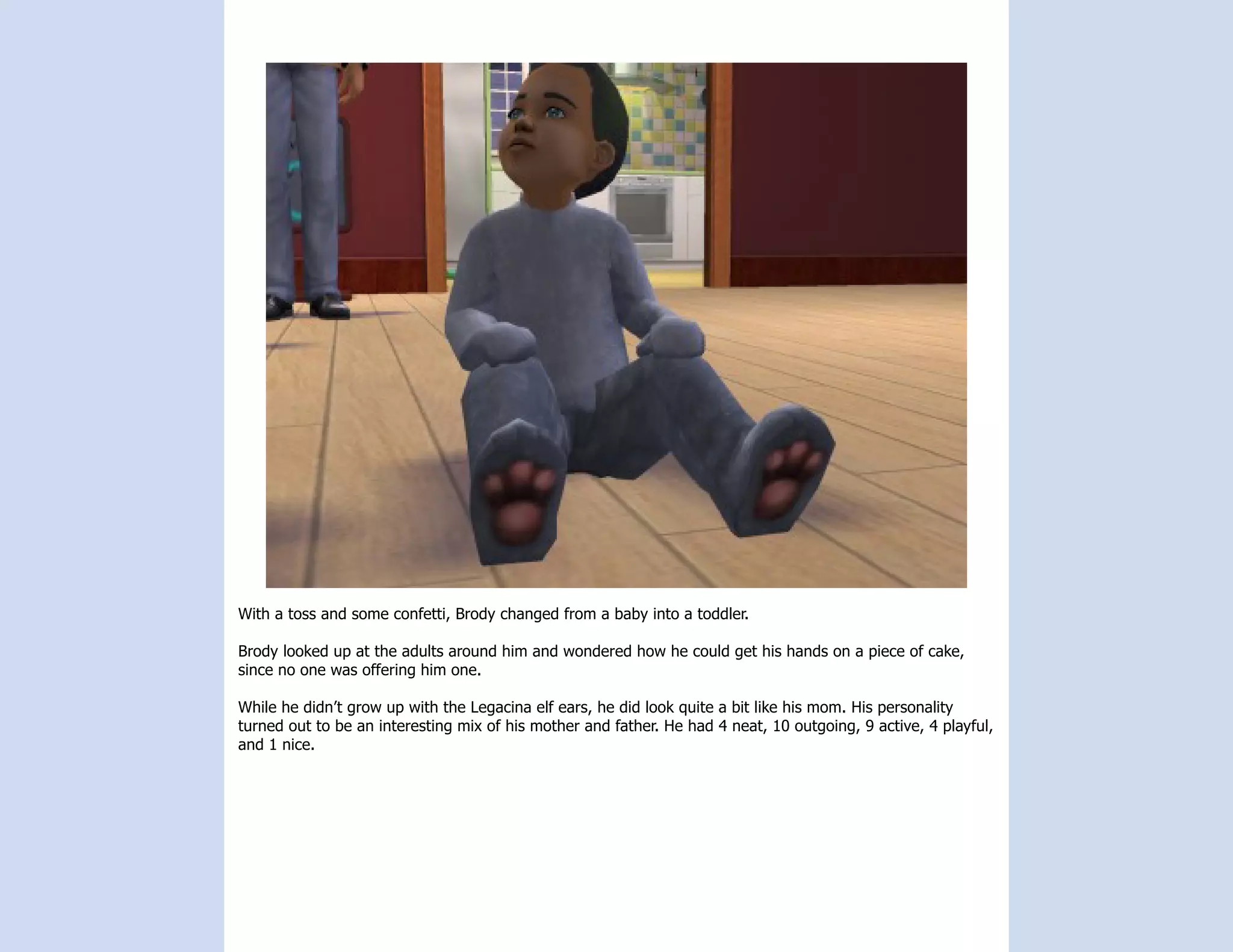 With a toss and some confetti, Brody changed from a baby into a toddler.

Brody looked up at the adults around him and wondered how he could get his hands on a piece of cake,
since no one was offering him one.

While he didn’t grow up with the Legacina elf ears, he did look quite a bit like his mom. His personality
turned out to be an interesting mix of his mother and father. He had 4 neat, 10 outgoing, 9 active, 4 playful,
and 1 nice.
 