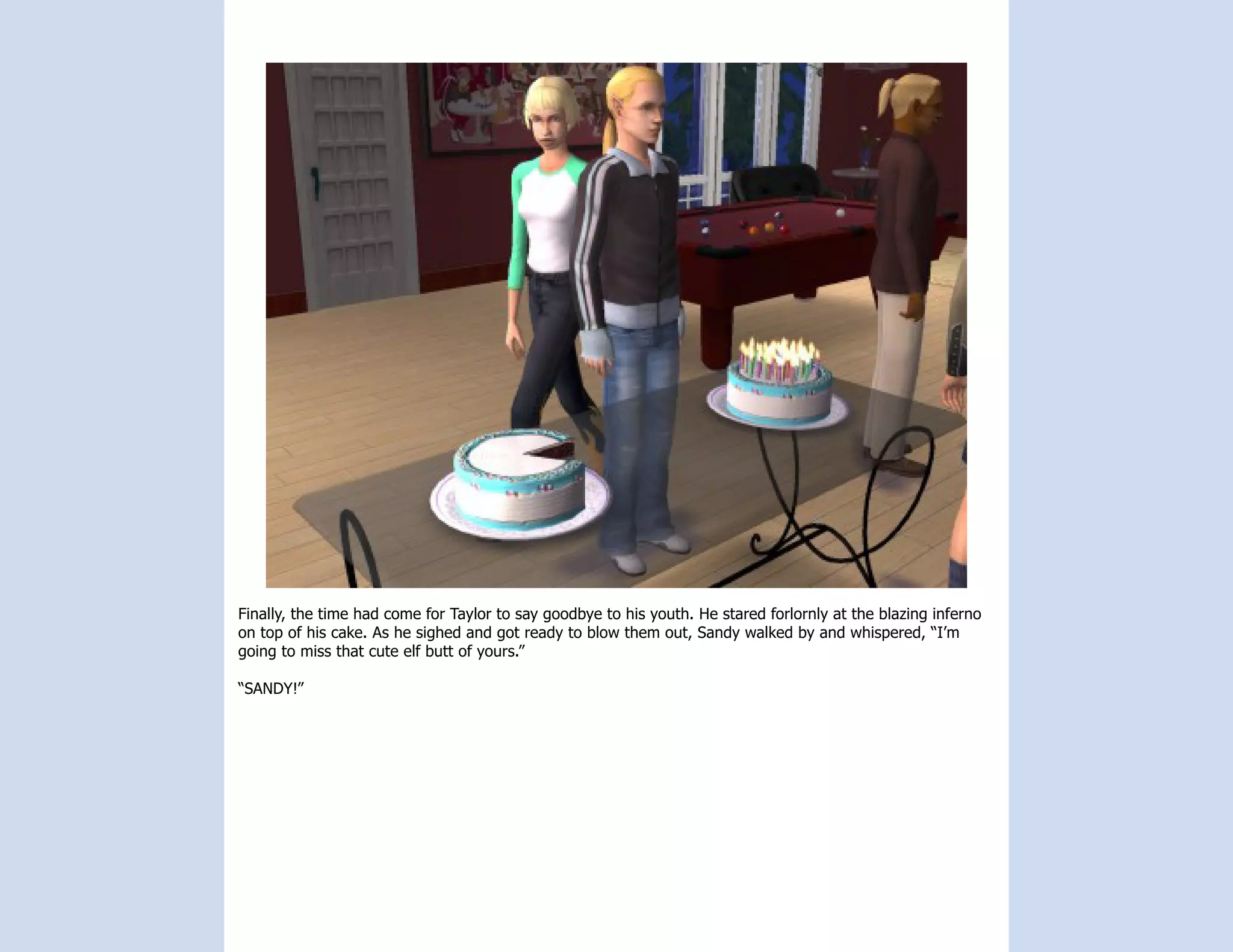 Finally, the time had come for Taylor to say goodbye to his youth. He stared forlornly at the blazing inferno
on top of his cake. As he sighed and got ready to blow them out, Sandy walked by and whispered, “I’m
going to miss that cute elf butt of yours.”

“SANDY!”
 