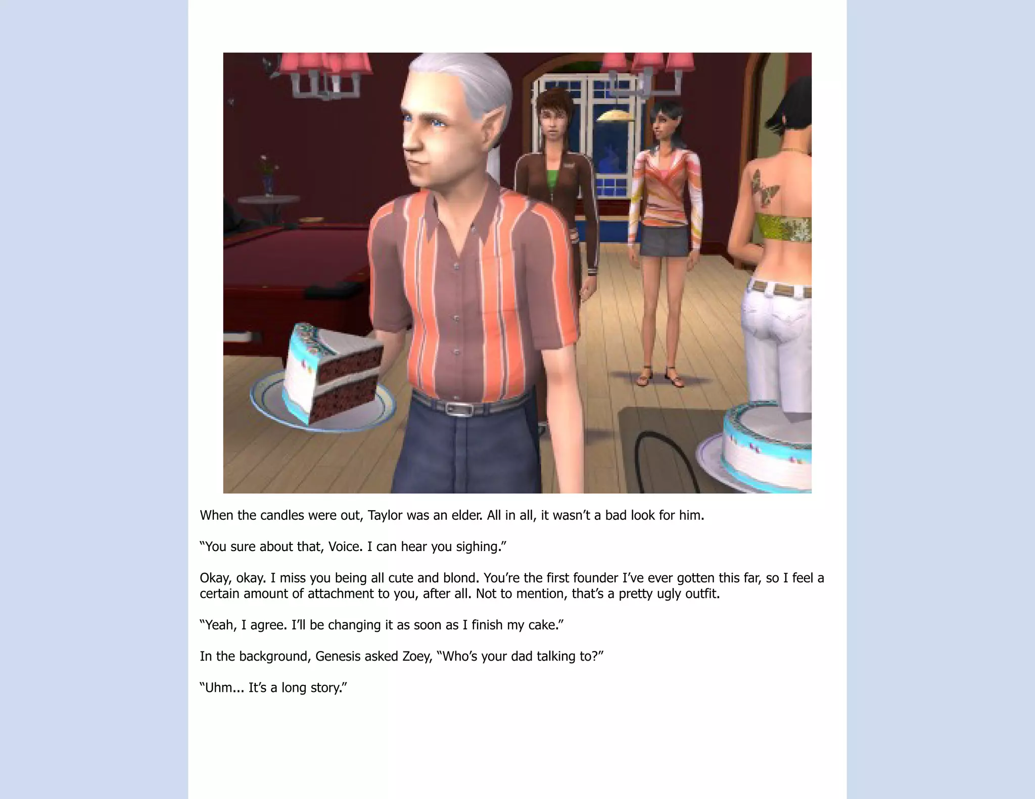When the candles were out, Taylor was an elder. All in all, it wasn’t a bad look for him.

“You sure about that, Voice. I can hear you sighing.”

Okay, okay. I miss you being all cute and blond. You’re the first founder I’ve ever gotten this far, so I feel a
certain amount of attachment to you, after all. Not to mention, that’s a pretty ugly outfit.

“Yeah, I agree. I’ll be changing it as soon as I finish my cake.”

In the background, Genesis asked Zoey, “Who’s your dad talking to?”

“Uhm... It’s a long story.”
 