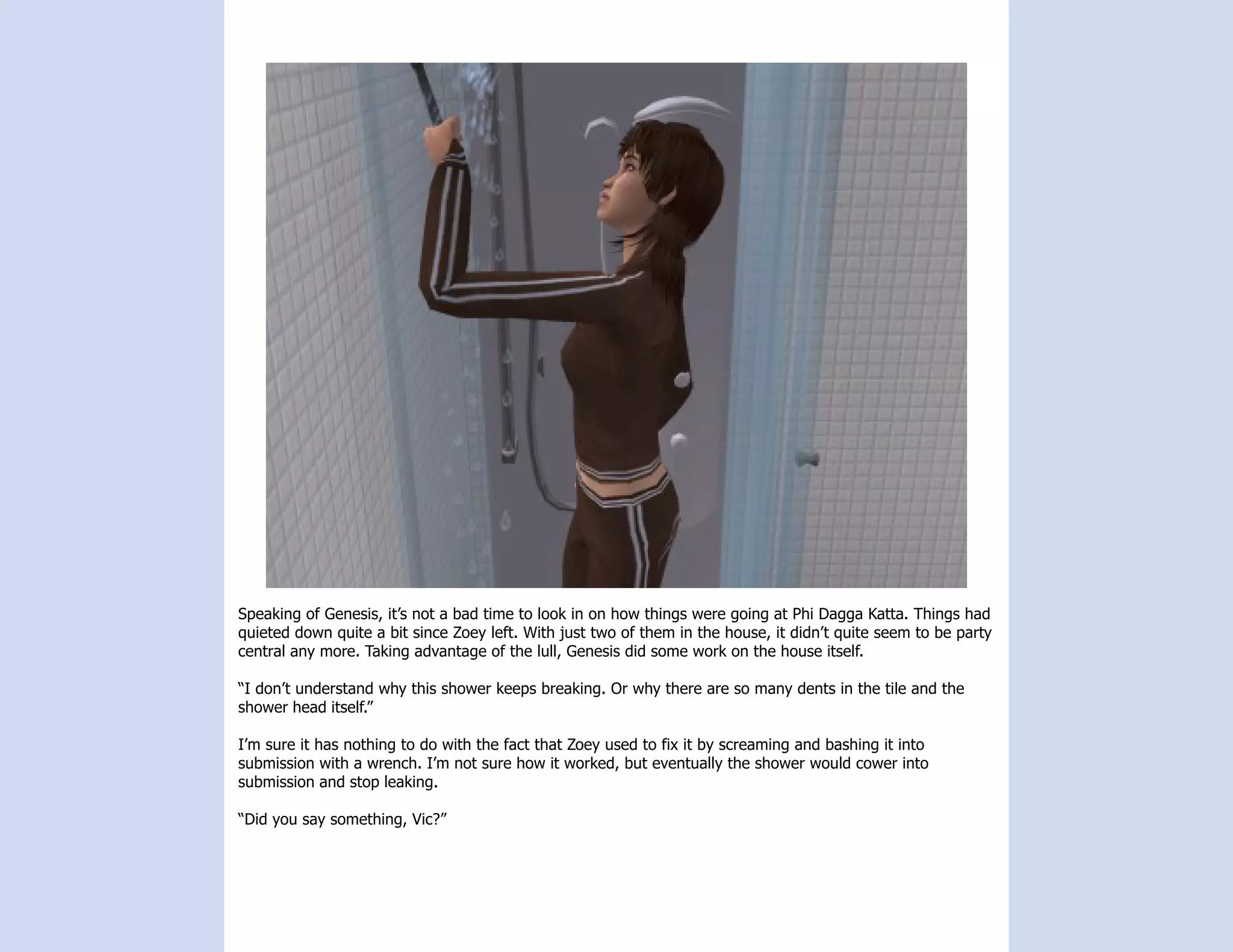Speaking of Genesis, it’s not a bad time to look in on how things were going at Phi Dagga Katta. Things had
quieted down quite a bit since Zoey left. With just two of them in the house, it didn’t quite seem to be party
central any more. Taking advantage of the lull, Genesis did some work on the house itself.

“I don’t understand why this shower keeps breaking. Or why there are so many dents in the tile and the
shower head itself.”

I’m sure it has nothing to do with the fact that Zoey used to fix it by screaming and bashing it into
submission with a wrench. I’m not sure how it worked, but eventually the shower would cower into
submission and stop leaking.

“Did you say something, Vic?”
 