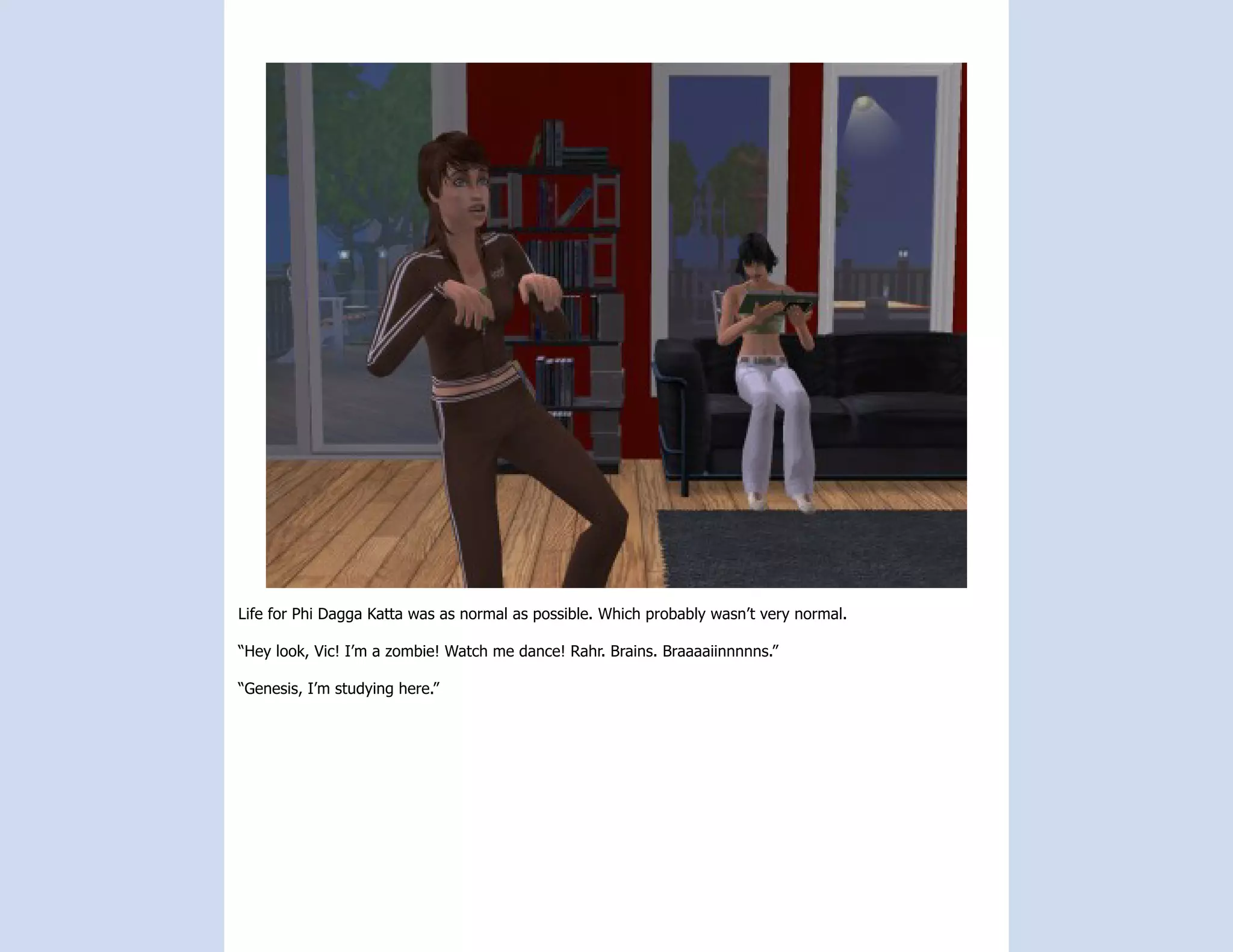 Life for Phi Dagga Katta was as normal as possible. Which probably wasn’t very normal.

“Hey look, Vic! I’m a zombie! Watch me dance! Rahr. Brains. Braaaaiinnnnns.”

“Genesis, I’m studying here.”
 