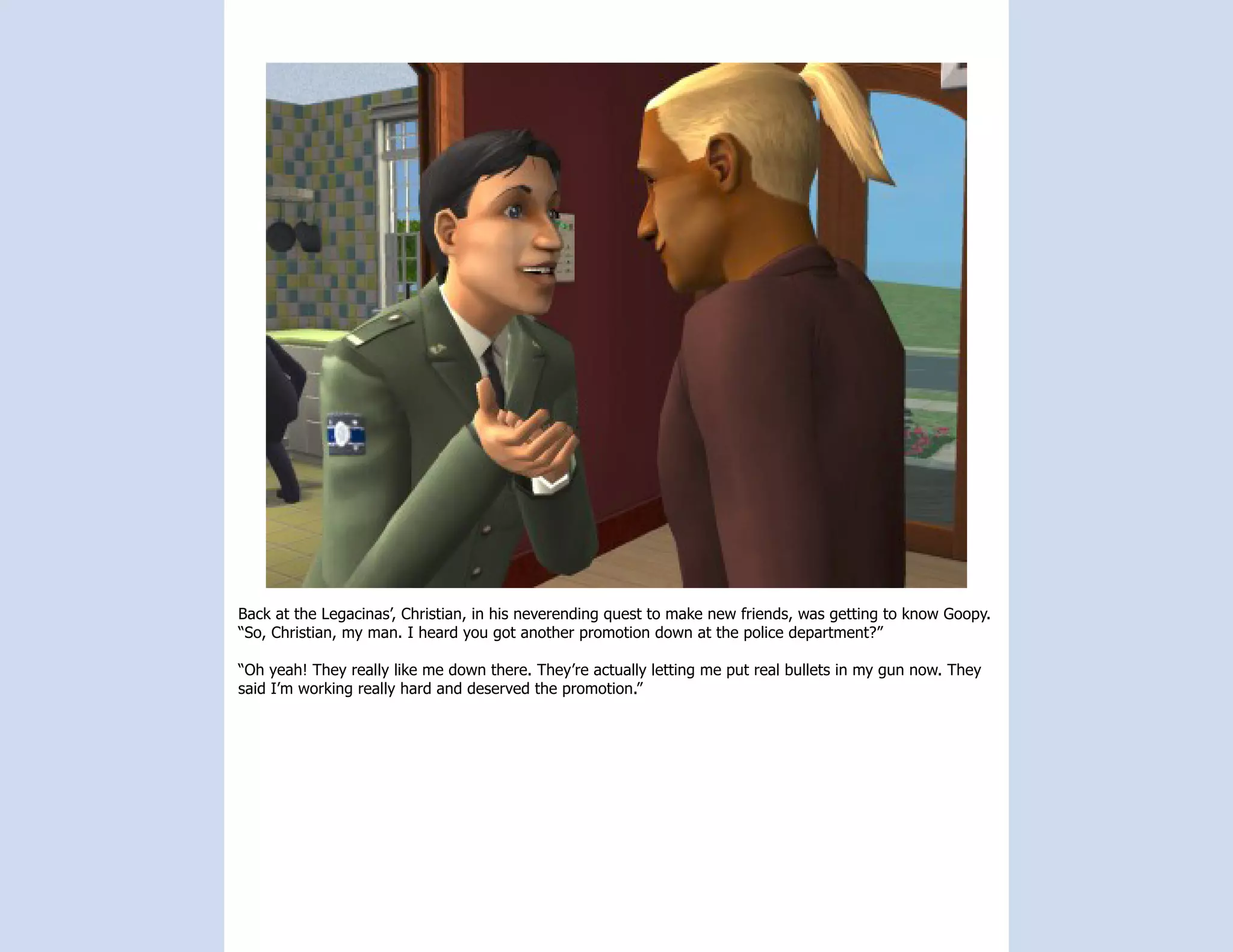 Back at the Legacinas’, Christian, in his neverending quest to make new friends, was getting to know Goopy.
“So, Christian, my man. I heard you got another promotion down at the police department?”

“Oh yeah! They really like me down there. They’re actually letting me put real bullets in my gun now. They
said I’m working really hard and deserved the promotion.”
 