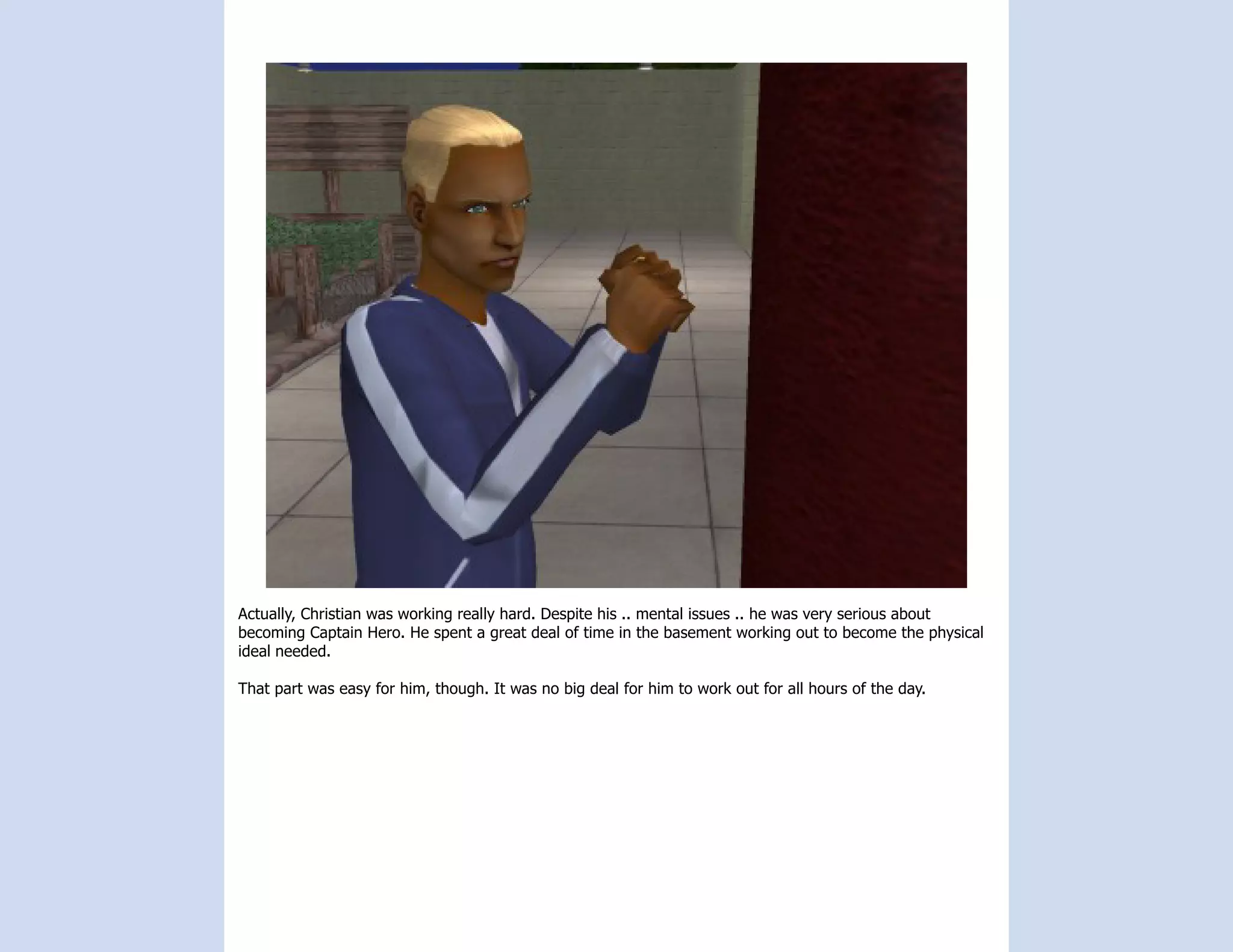 Actually, Christian was working really hard. Despite his .. mental issues .. he was very serious about
becoming Captain Hero. He spent a great deal of time in the basement working out to become the physical
ideal needed.

That part was easy for him, though. It was no big deal for him to work out for all hours of the day.
 