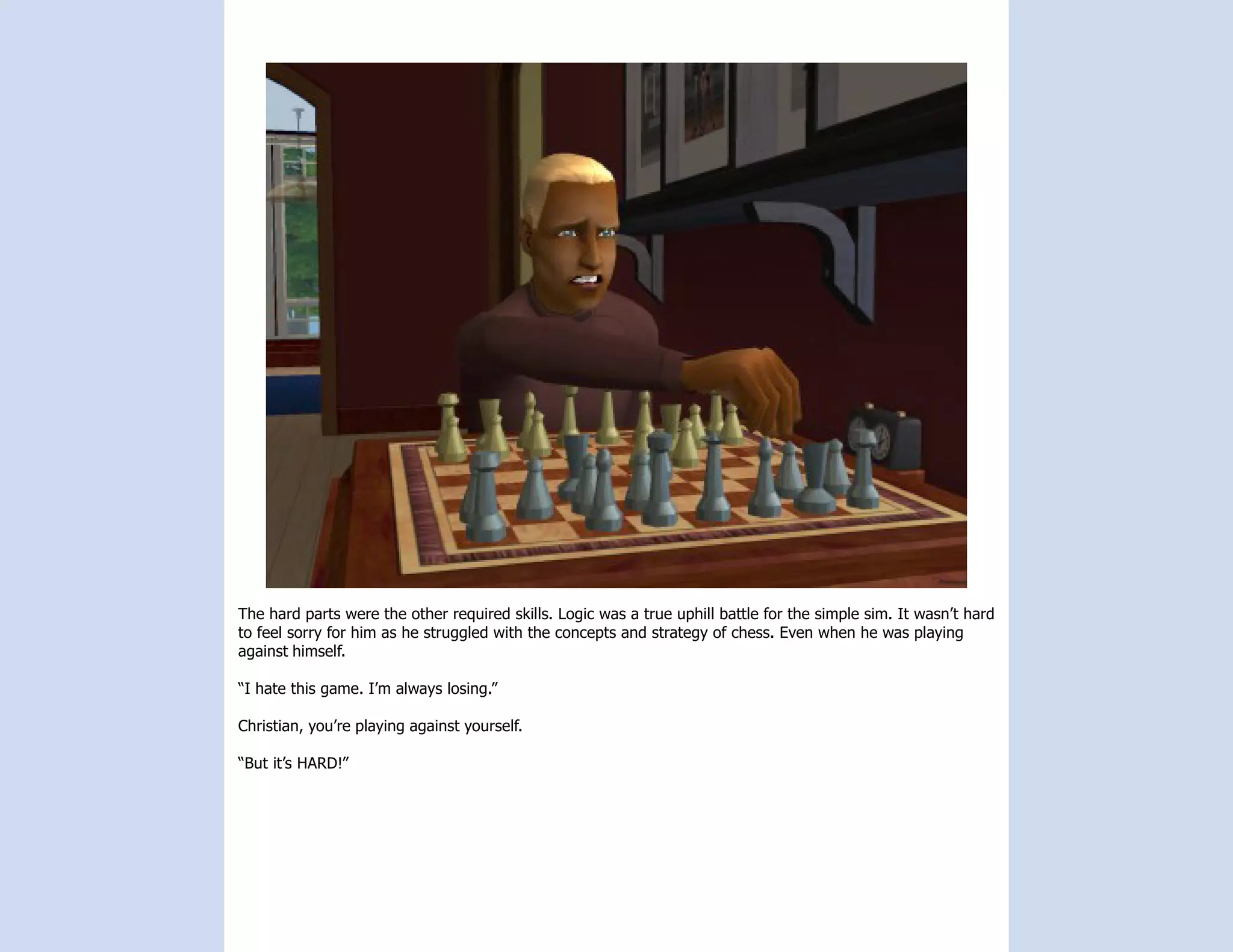 The hard parts were the other required skills. Logic was a true uphill battle for the simple sim. It wasn’t hard
to feel sorry for him as he struggled with the concepts and strategy of chess. Even when he was playing
against himself.

“I hate this game. I’m always losing.”

Christian, you’re playing against yourself.

“But it’s HARD!”
 