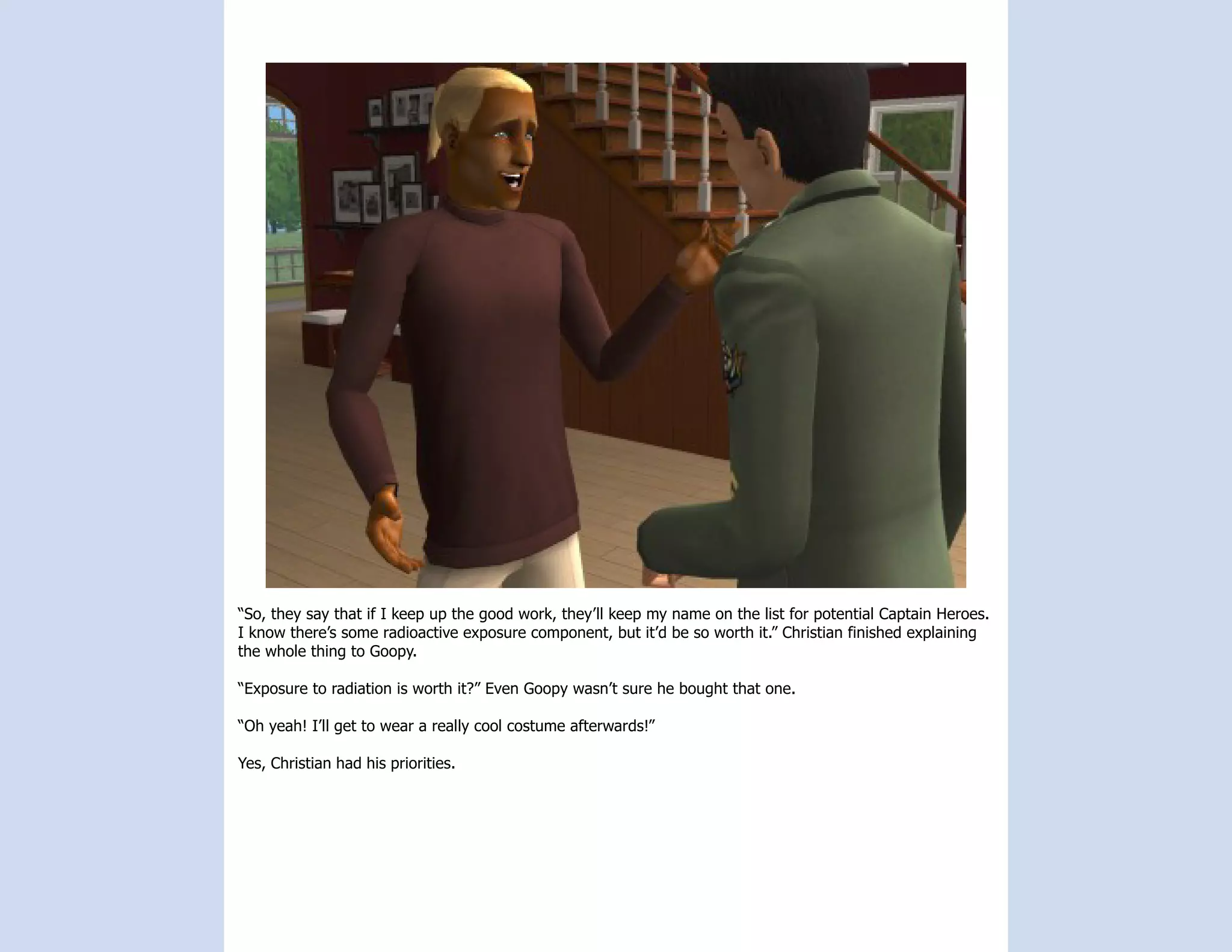 “So, they say that if I keep up the good work, they’ll keep my name on the list for potential Captain Heroes.
I know there’s some radioactive exposure component, but it’d be so worth it.” Christian finished explaining
the whole thing to Goopy.

“Exposure to radiation is worth it?” Even Goopy wasn’t sure he bought that one.

“Oh yeah! I’ll get to wear a really cool costume afterwards!”

Yes, Christian had his priorities.
 