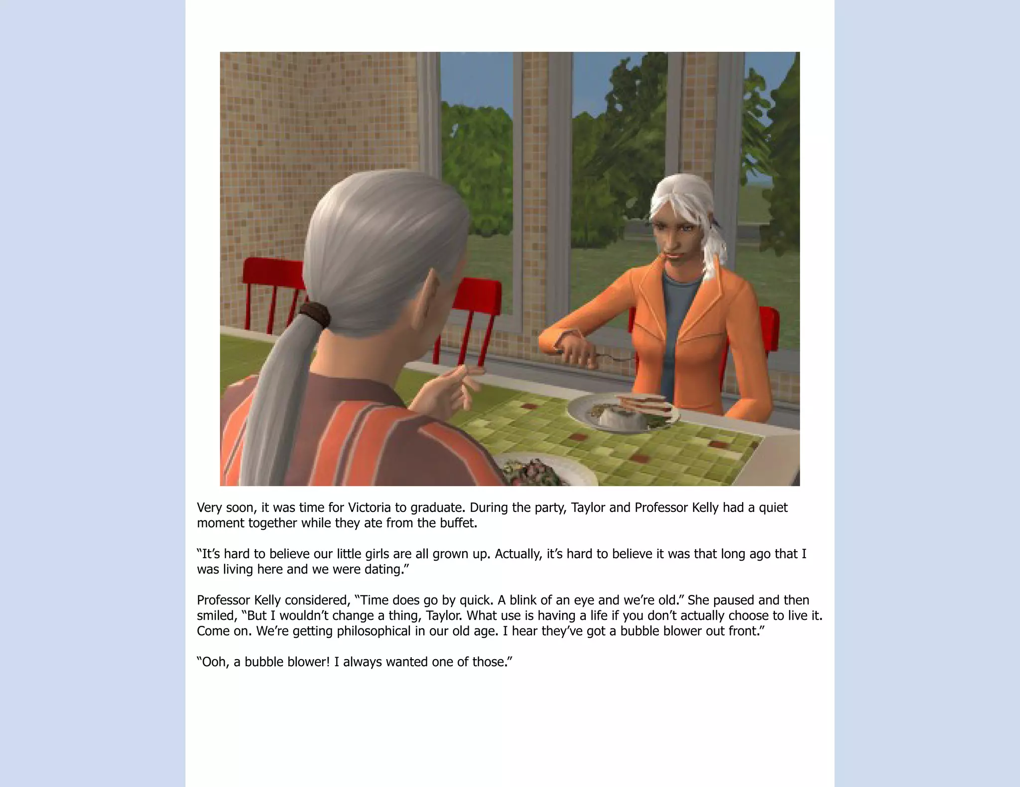 Very soon, it was time for Victoria to graduate. During the party, Taylor and Professor Kelly had a quiet
moment together while they ate from the buffet.

“It’s hard to believe our little girls are all grown up. Actually, it’s hard to believe it was that long ago that I
was living here and we were dating.”

Professor Kelly considered, “Time does go by quick. A blink of an eye and we’re old.” She paused and then
smiled, “But I wouldn’t change a thing, Taylor. What use is having a life if you don’t actually choose to live it.
Come on. We’re getting philosophical in our old age. I hear they’ve got a bubble blower out front.”

“Ooh, a bubble blower! I always wanted one of those.”
 