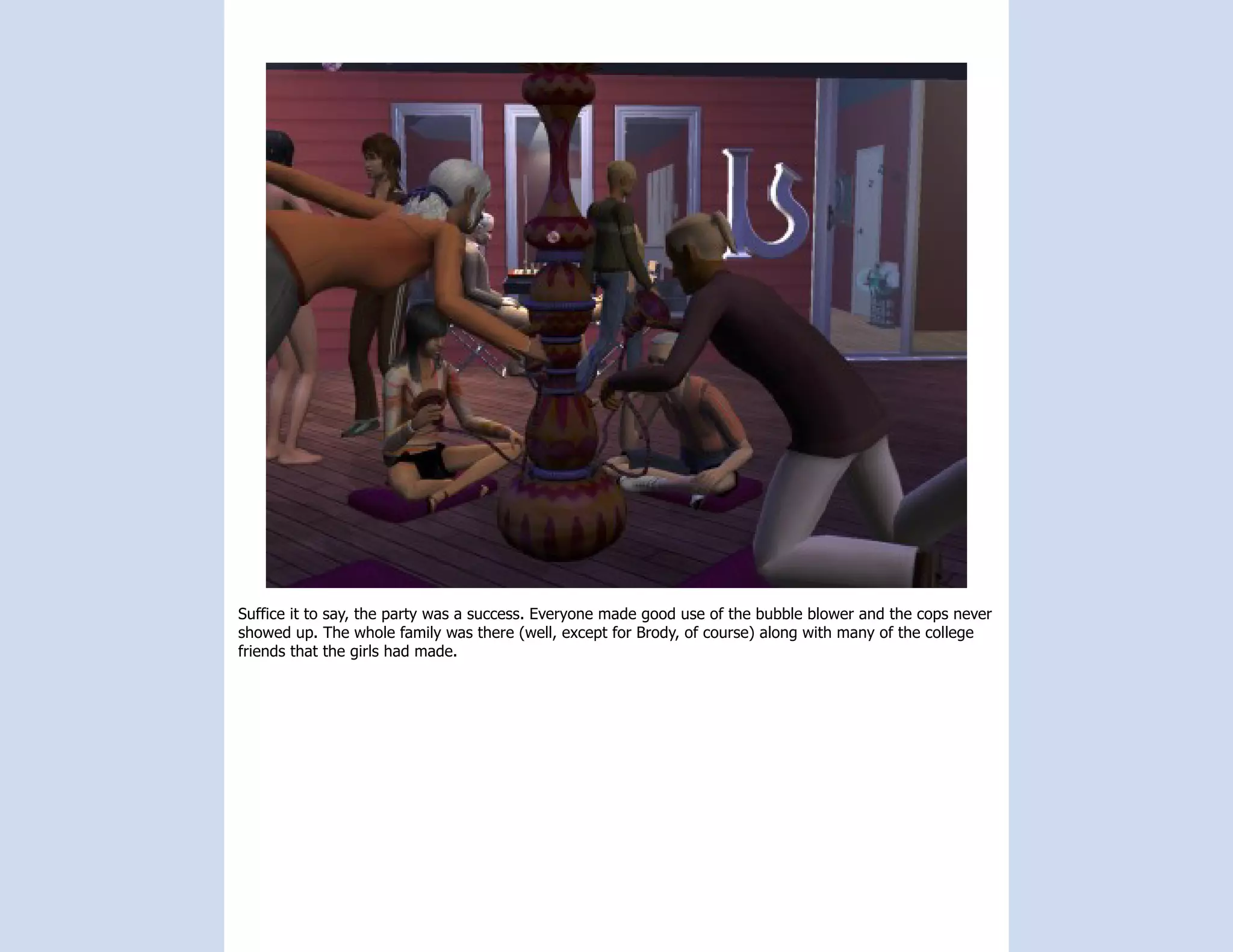 Suffice it to say, the party was a success. Everyone made good use of the bubble blower and the cops never
showed up. The whole family was there (well, except for Brody, of course) along with many of the college
friends that the girls had made.
 