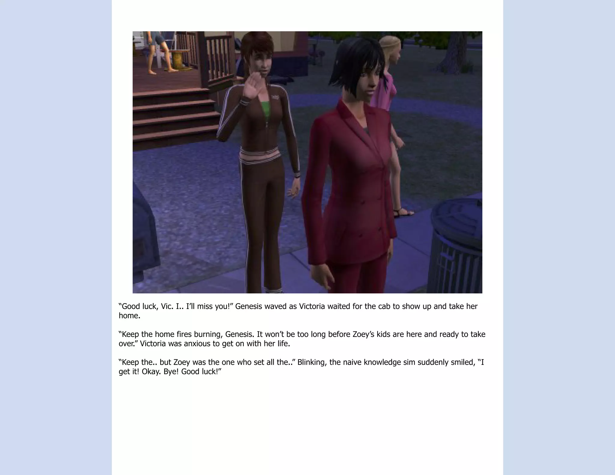 “Good luck, Vic. I.. I’ll miss you!” Genesis waved as Victoria waited for the cab to show up and take her
home.

“Keep the home fires burning, Genesis. It won’t be too long before Zoey’s kids are here and ready to take
over.” Victoria was anxious to get on with her life.

“Keep the.. but Zoey was the one who set all the..” Blinking, the naive knowledge sim suddenly smiled, “I
get it! Okay. Bye! Good luck!”
 