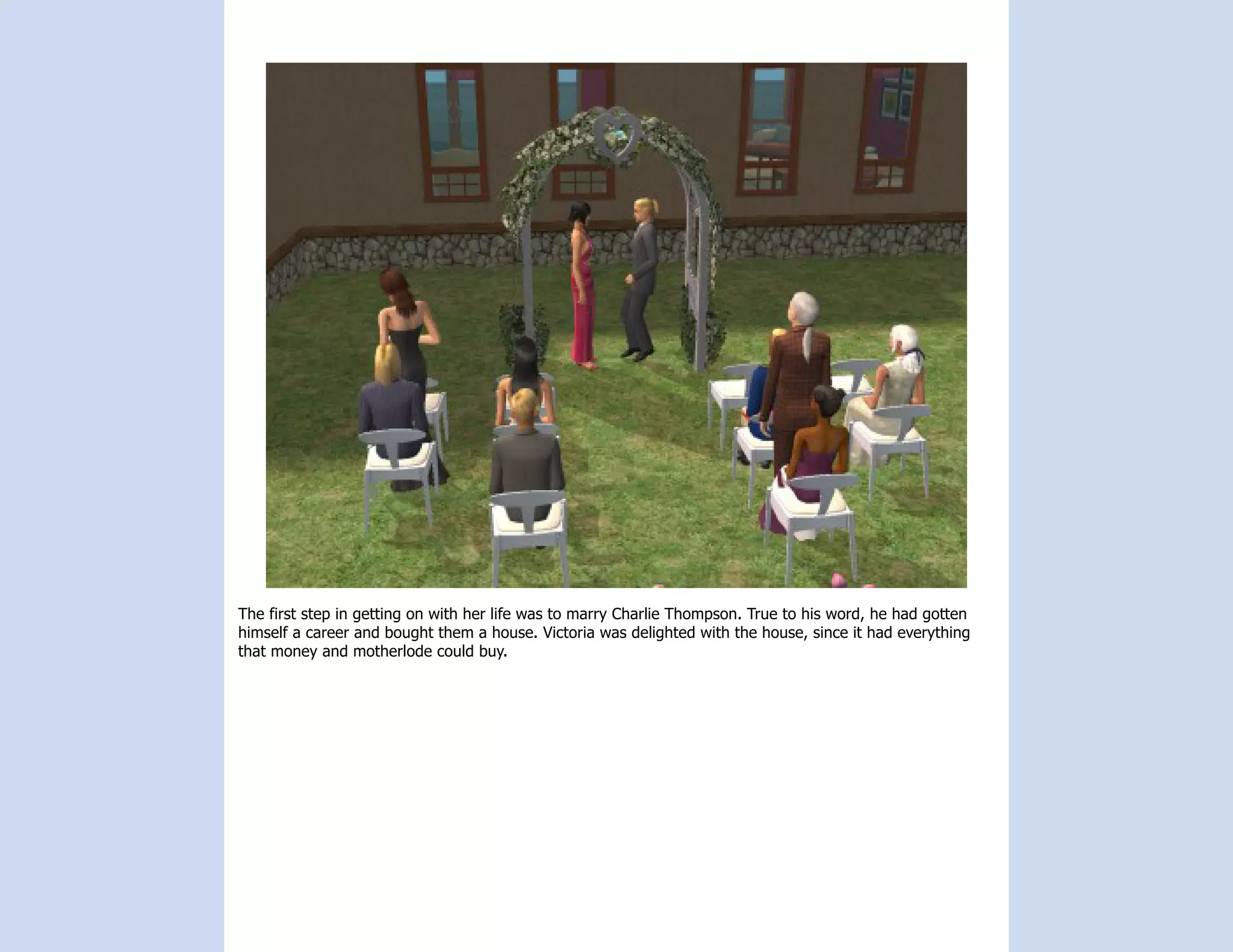 The first step in getting on with her life was to marry Charlie Thompson. True to his word, he had gotten
himself a career and bought them a house. Victoria was delighted with the house, since it had everything
that money and motherlode could buy.
 