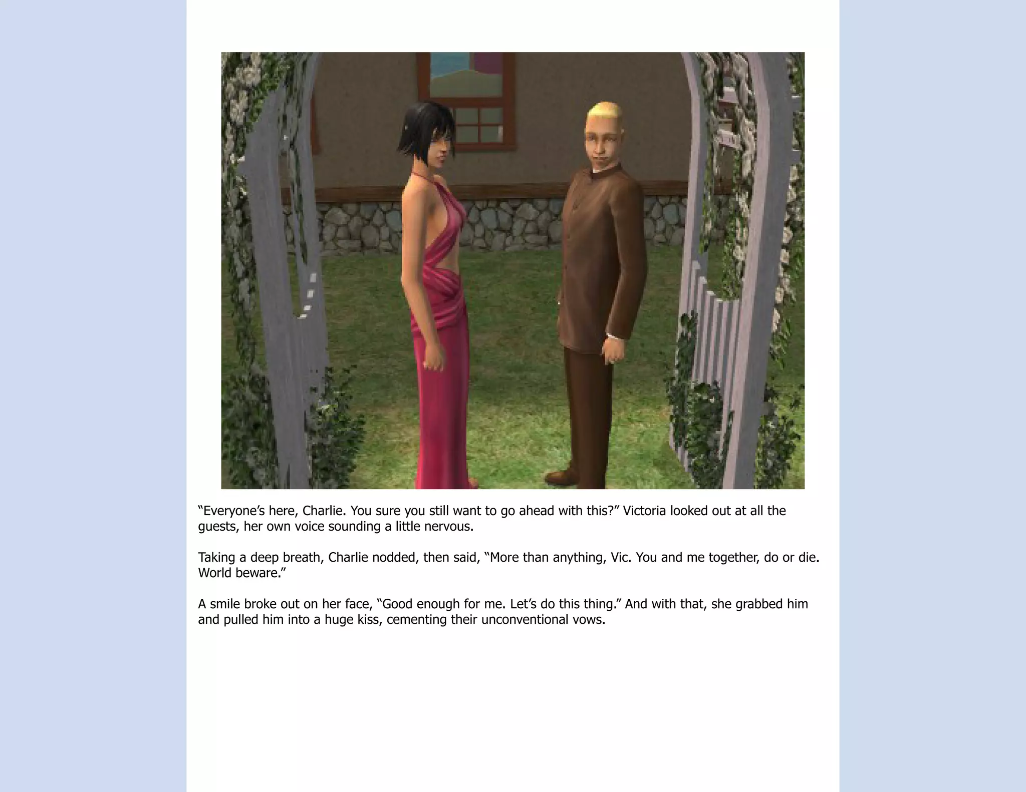 “Everyone’s here, Charlie. You sure you still want to go ahead with this?” Victoria looked out at all the
guests, her own voice sounding a little nervous.

Taking a deep breath, Charlie nodded, then said, “More than anything, Vic. You and me together, do or die.
World beware.”

A smile broke out on her face, “Good enough for me. Let’s do this thing.” And with that, she grabbed him
and pulled him into a huge kiss, cementing their unconventional vows.
 