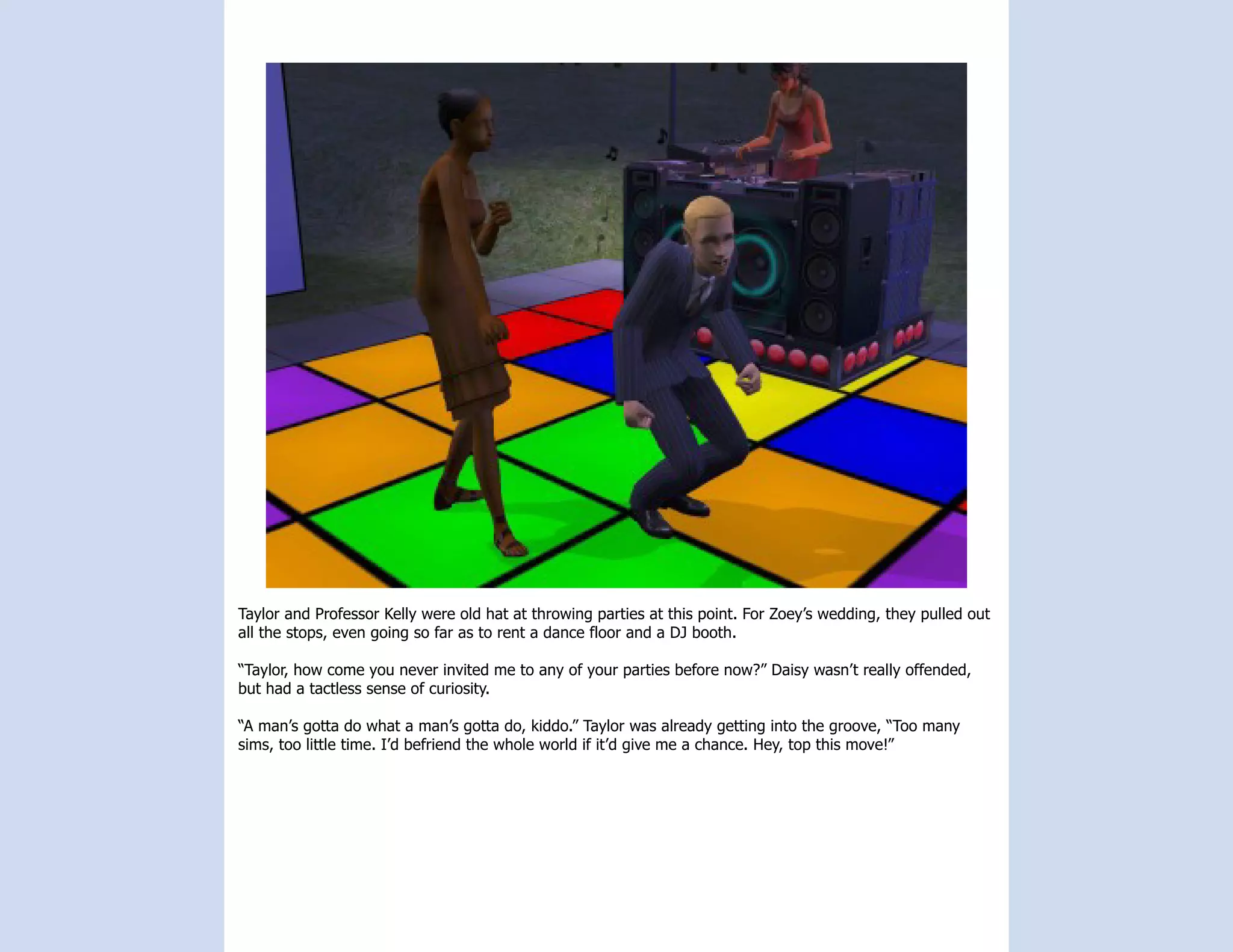 Taylor and Professor Kelly were old hat at throwing parties at this point. For Zoey’s wedding, they pulled out
all the stops, even going so far as to rent a dance floor and a DJ booth.

“Taylor, how come you never invited me to any of your parties before now?” Daisy wasn’t really offended,
but had a tactless sense of curiosity.

“A man’s gotta do what a man’s gotta do, kiddo.” Taylor was already getting into the groove, “Too many
sims, too little time. I’d befriend the whole world if it’d give me a chance. Hey, top this move!”
 