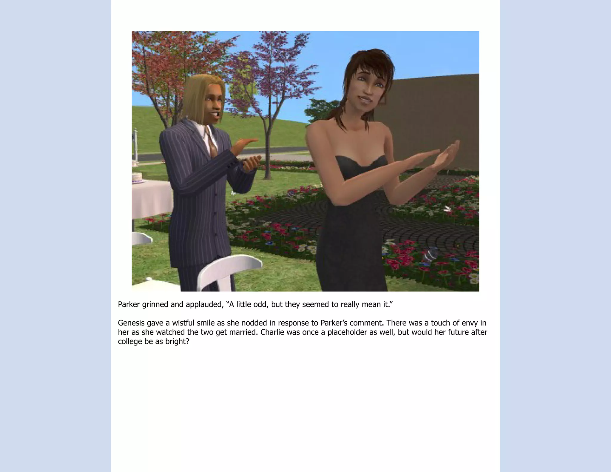 Parker grinned and applauded, “A little odd, but they seemed to really mean it.”

Genesis gave a wistful smile as she nodded in response to Parker’s comment. There was a touch of envy in
her as she watched the two get married. Charlie was once a placeholder as well, but would her future after
college be as bright?
 