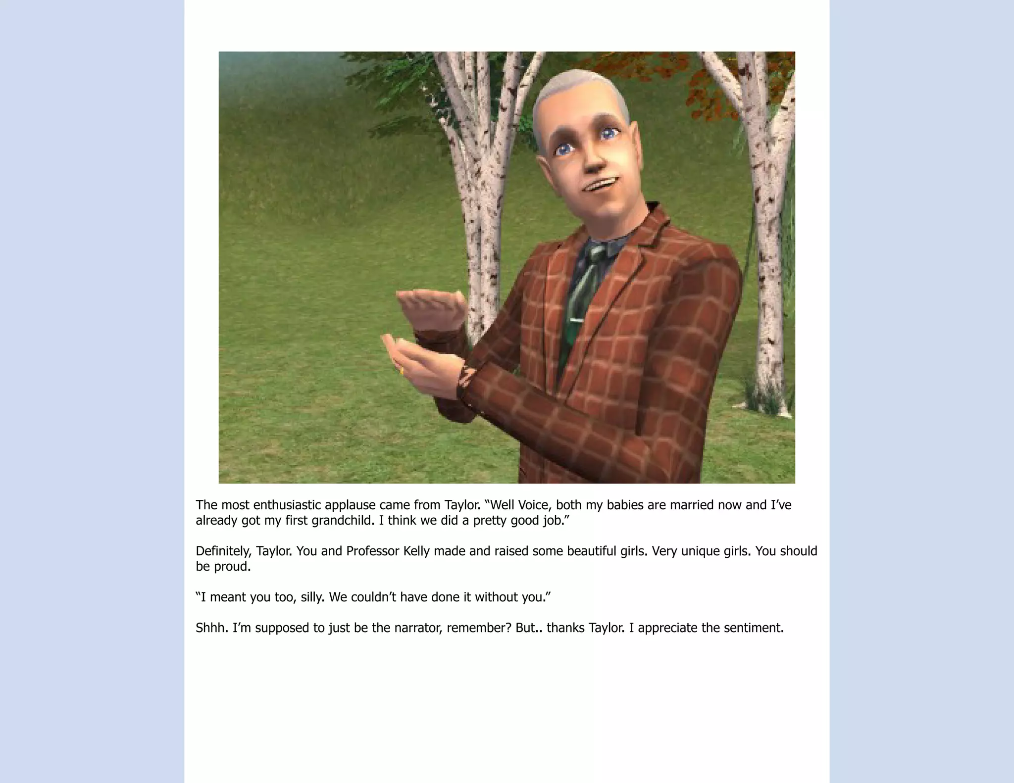The most enthusiastic applause came from Taylor. “Well Voice, both my babies are married now and I’ve
already got my first grandchild. I think we did a pretty good job.”

Definitely, Taylor. You and Professor Kelly made and raised some beautiful girls. Very unique girls. You should
be proud.

“I meant you too, silly. We couldn’t have done it without you.”

Shhh. I’m supposed to just be the narrator, remember? But.. thanks Taylor. I appreciate the sentiment.
 