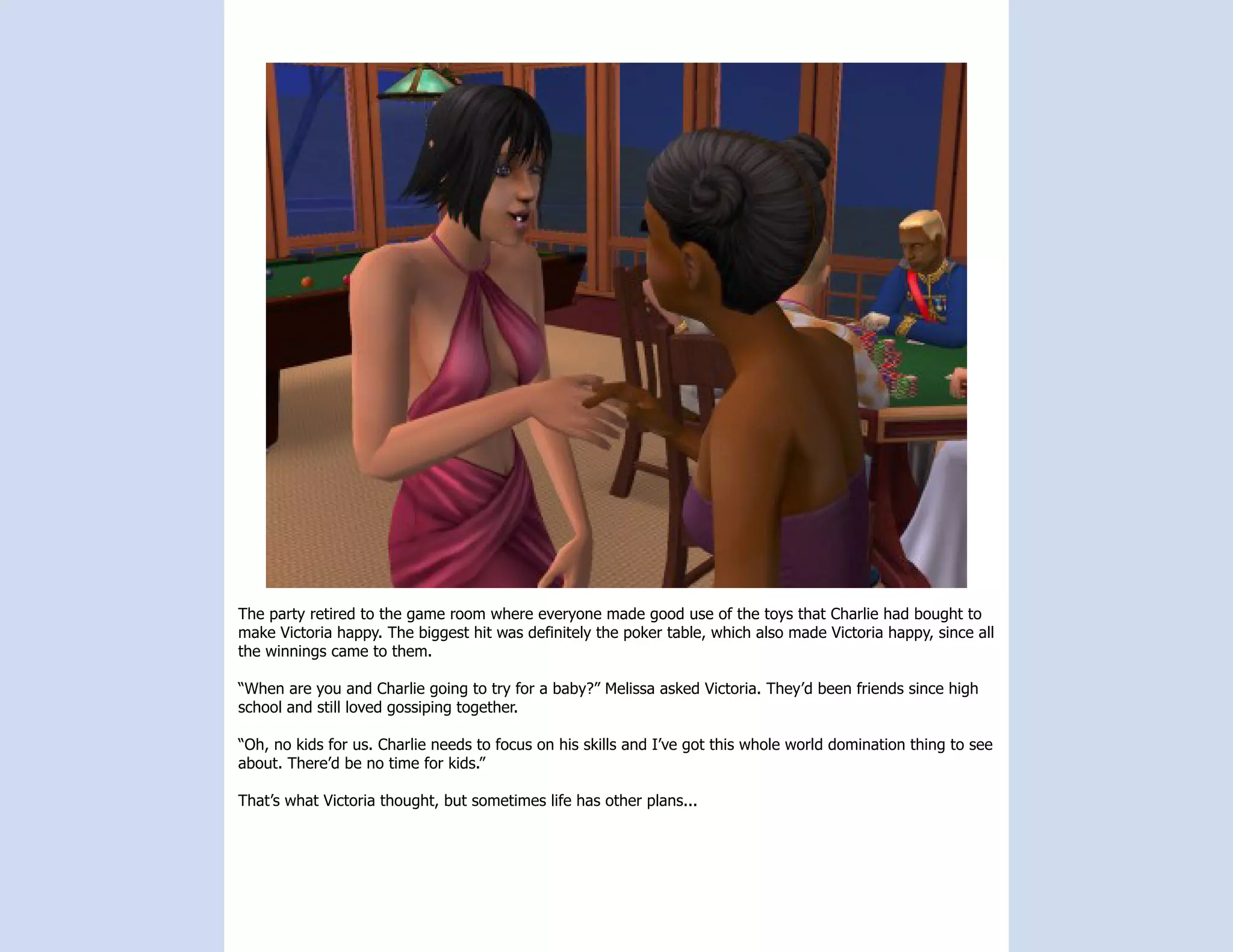 The party retired to the game room where everyone made good use of the toys that Charlie had bought to
make Victoria happy. The biggest hit was definitely the poker table, which also made Victoria happy, since all
the winnings came to them.

“When are you and Charlie going to try for a baby?” Melissa asked Victoria. They’d been friends since high
school and still loved gossiping together.

“Oh, no kids for us. Charlie needs to focus on his skills and I’ve got this whole world domination thing to see
about. There’d be no time for kids.”

That’s what Victoria thought, but sometimes life has other plans...
 