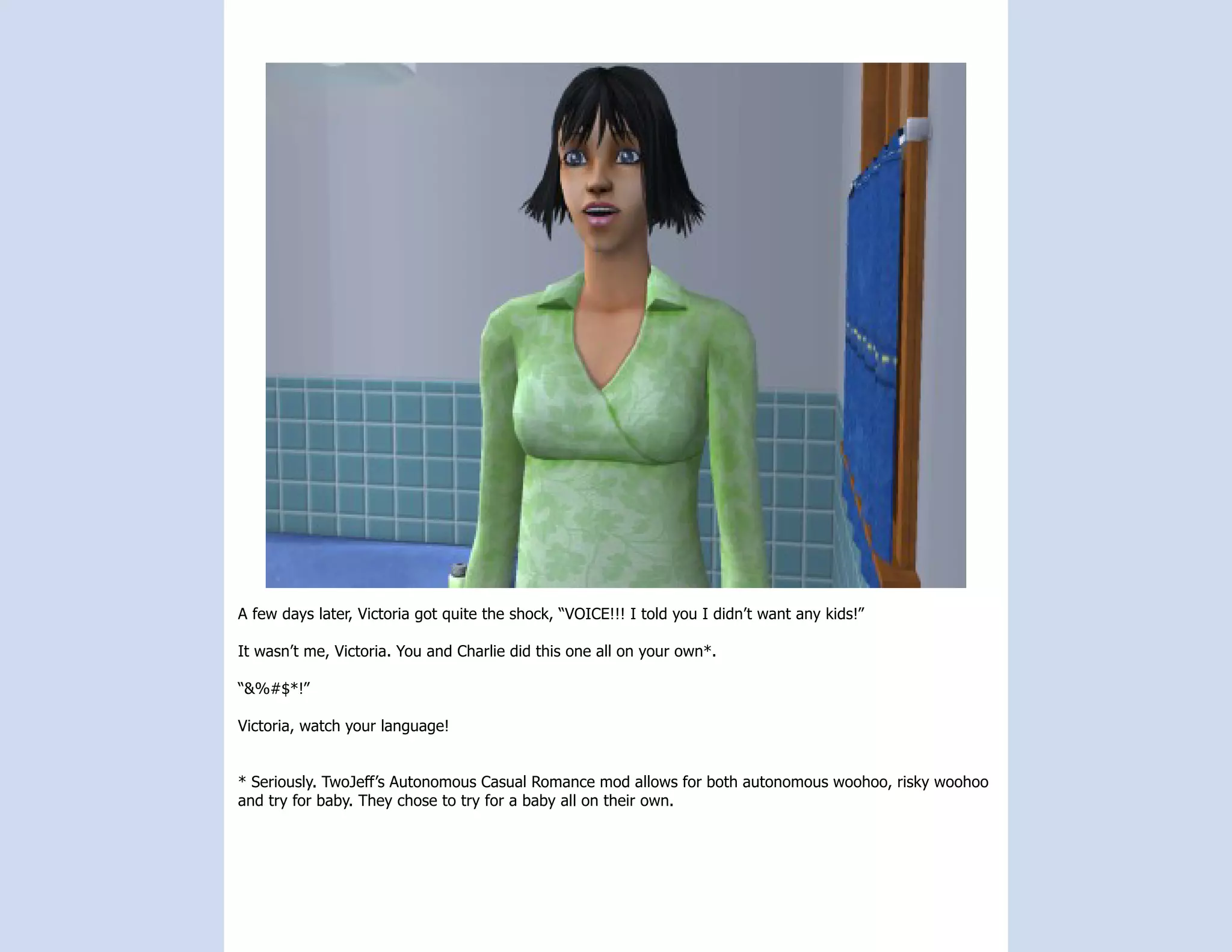 A few days later, Victoria got quite the shock, “VOICE!!! I told you I didn’t want any kids!”

It wasn’t me, Victoria. You and Charlie did this one all on your own*.

“&%#$*!”

Victoria, watch your language!


* Seriously. TwoJeff’s Autonomous Casual Romance mod allows for both autonomous woohoo, risky woohoo
and try for baby. They chose to try for a baby all on their own.
 