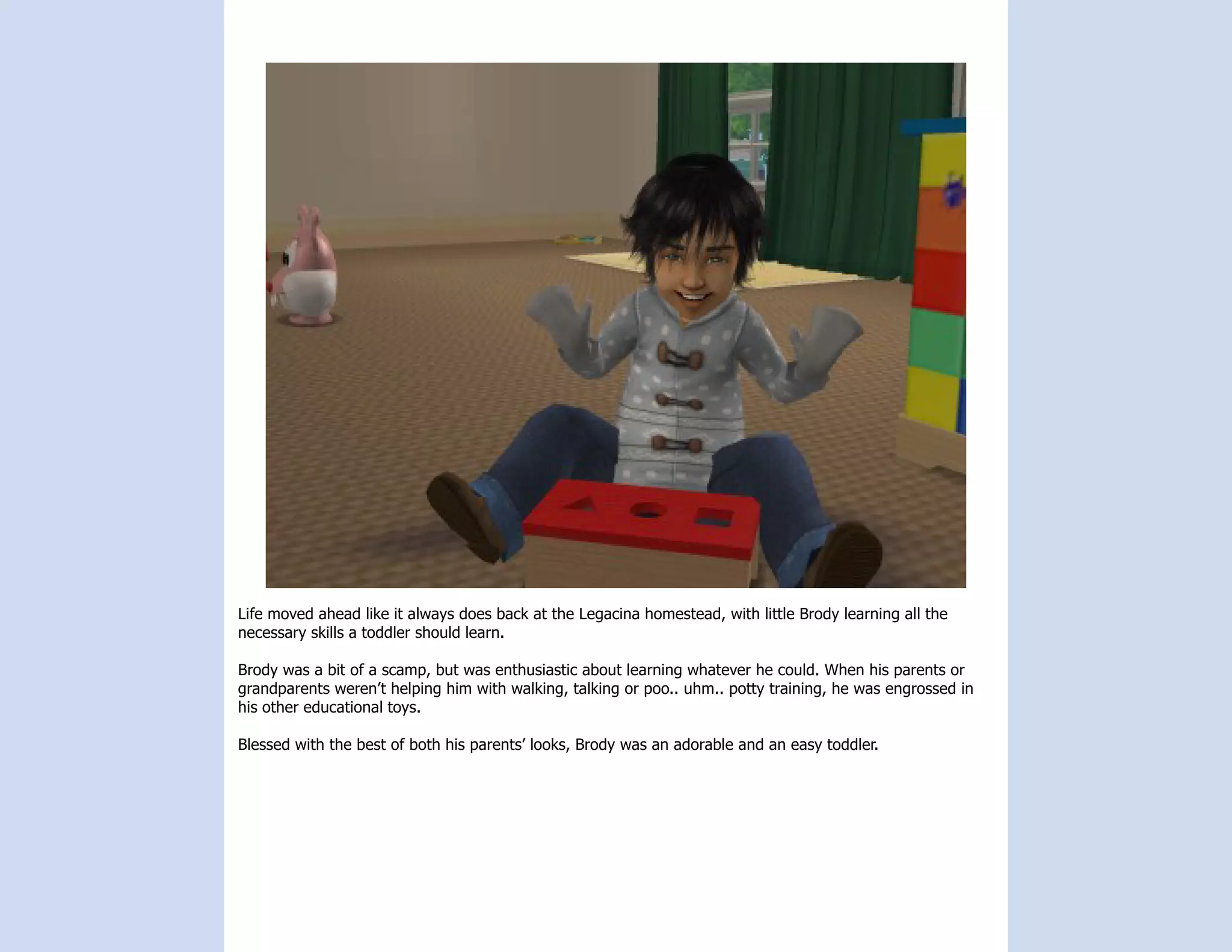 Life moved ahead like it always does back at the Legacina homestead, with little Brody learning all the
necessary skills a toddler should learn.

Brody was a bit of a scamp, but was enthusiastic about learning whatever he could. When his parents or
grandparents weren’t helping him with walking, talking or poo.. uhm.. potty training, he was engrossed in
his other educational toys.

Blessed with the best of both his parents’ looks, Brody was an adorable and an easy toddler.
 