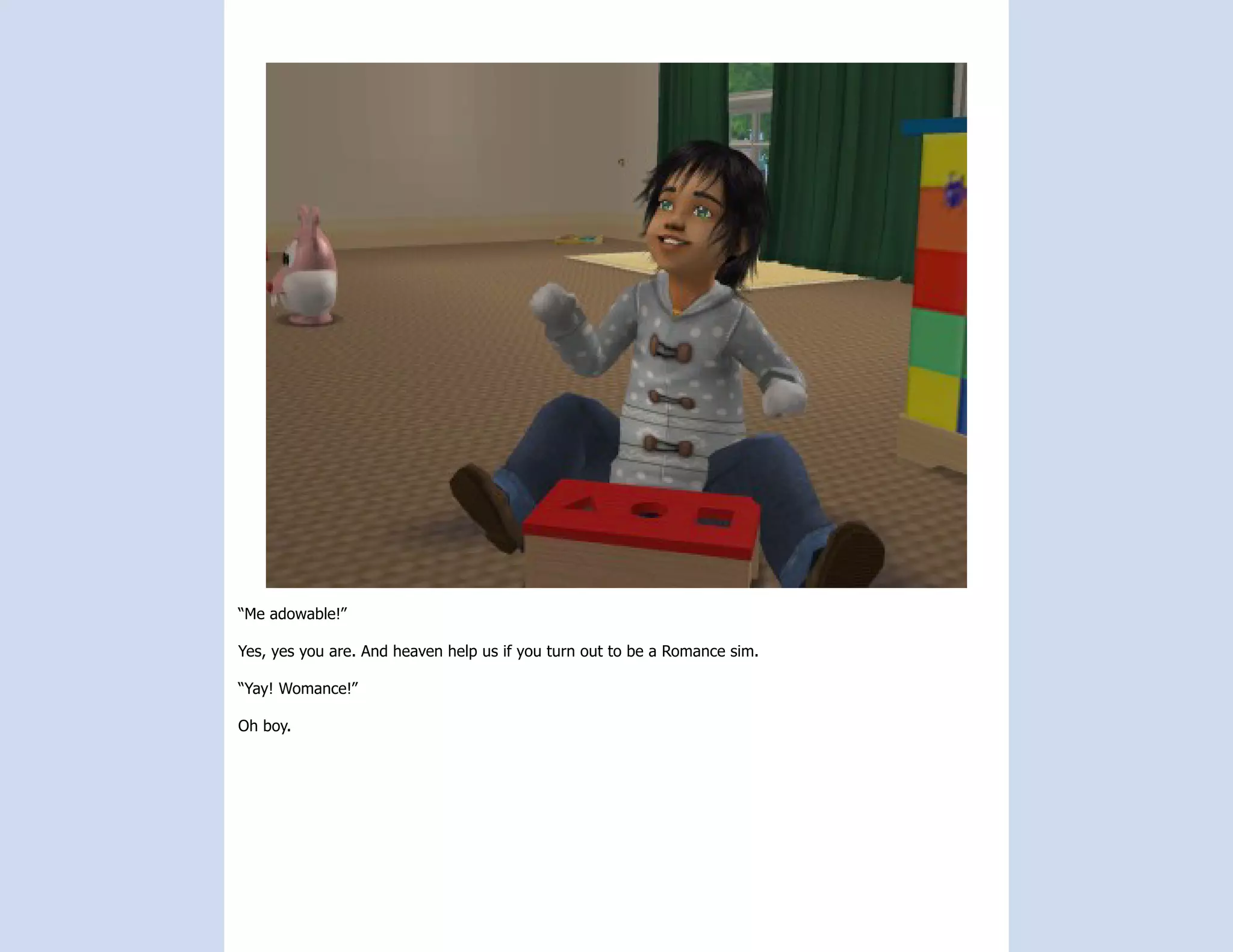 “Me adowable!”

Yes, yes you are. And heaven help us if you turn out to be a Romance sim.

“Yay! Womance!”

Oh boy.
 