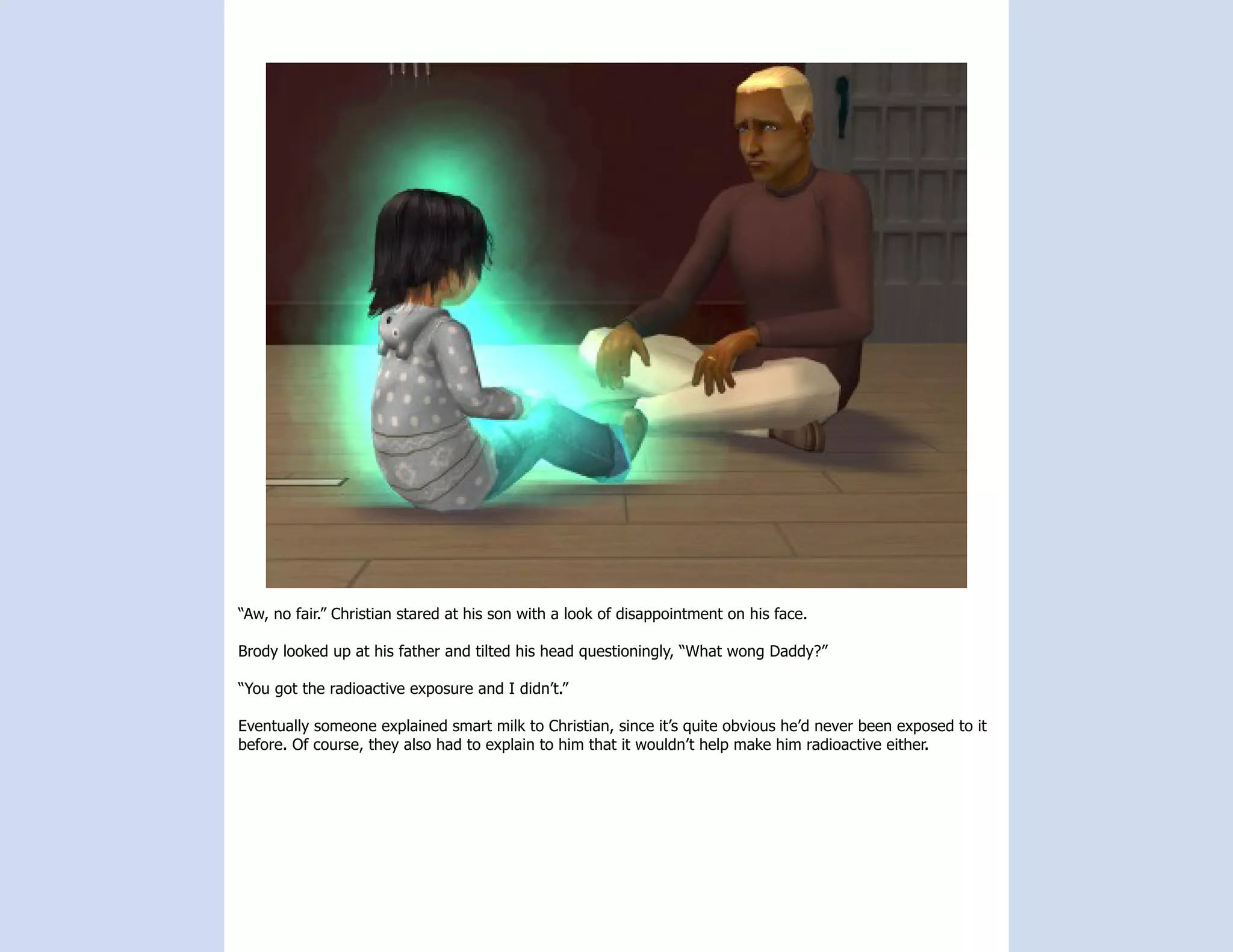 “Aw, no fair.” Christian stared at his son with a look of disappointment on his face.

Brody looked up at his father and tilted his head questioningly, “What wong Daddy?”

“You got the radioactive exposure and I didn’t.”

Eventually someone explained smart milk to Christian, since it’s quite obvious he’d never been exposed to it
before. Of course, they also had to explain to him that it wouldn’t help make him radioactive either.
 
