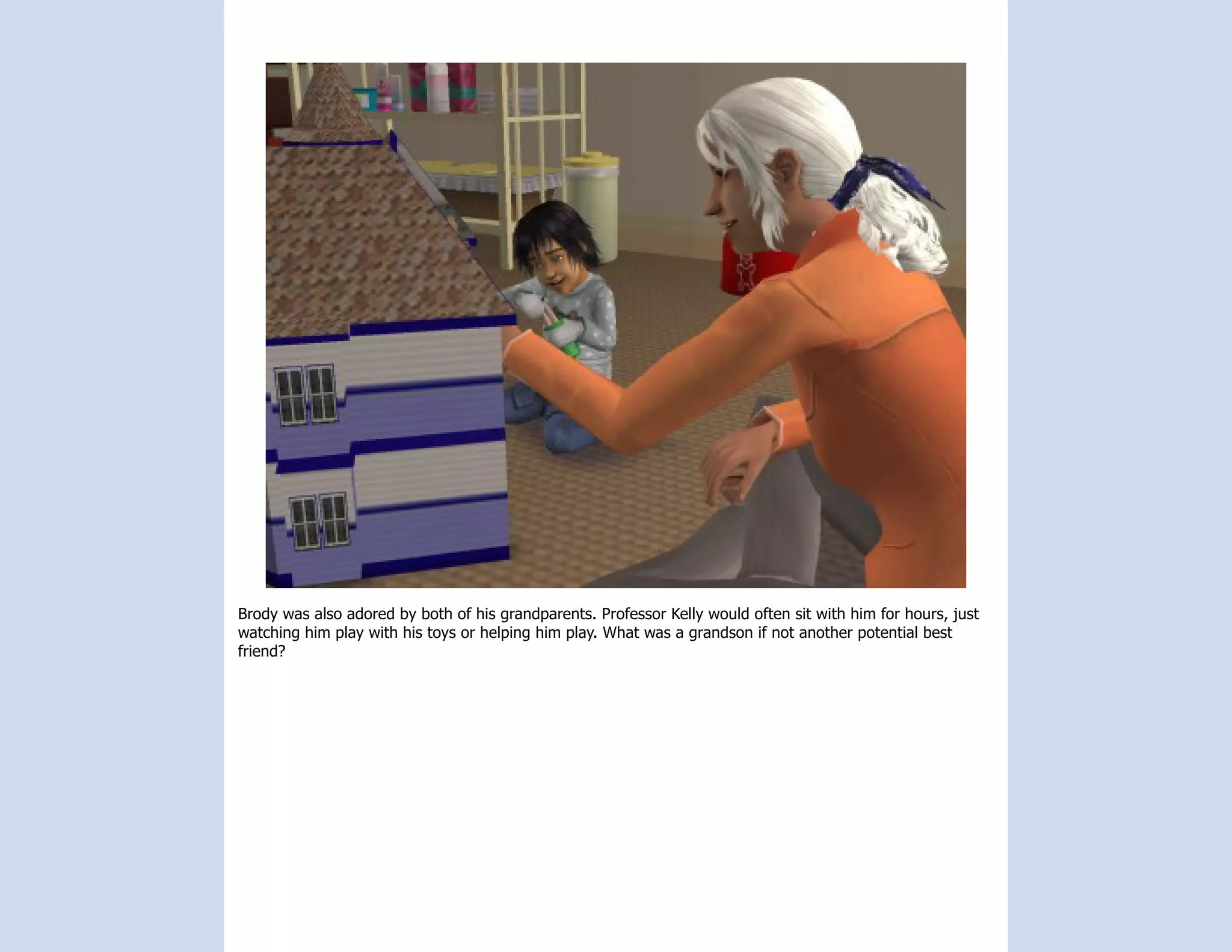 Brody was also adored by both of his grandparents. Professor Kelly would often sit with him for hours, just
watching him play with his toys or helping him play. What was a grandson if not another potential best
friend?
 