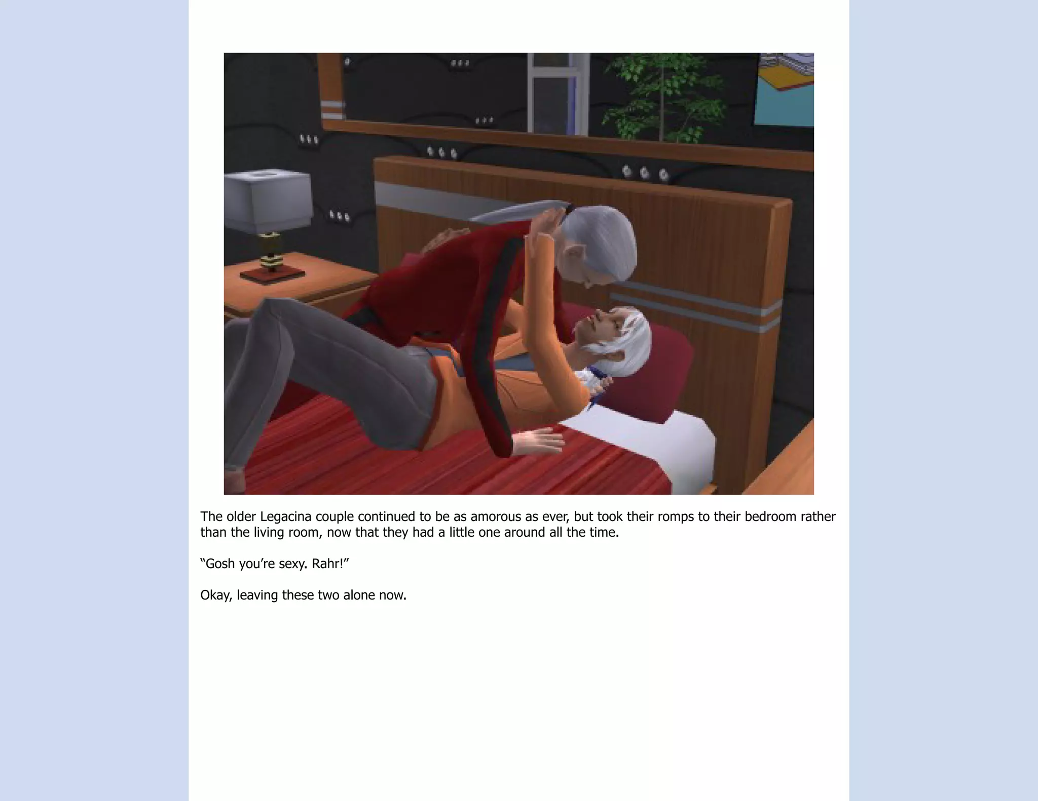 The older Legacina couple continued to be as amorous as ever, but took their romps to their bedroom rather
than the living room, now that they had a little one around all the time.

“Gosh you’re sexy. Rahr!”

Okay, leaving these two alone now.
 