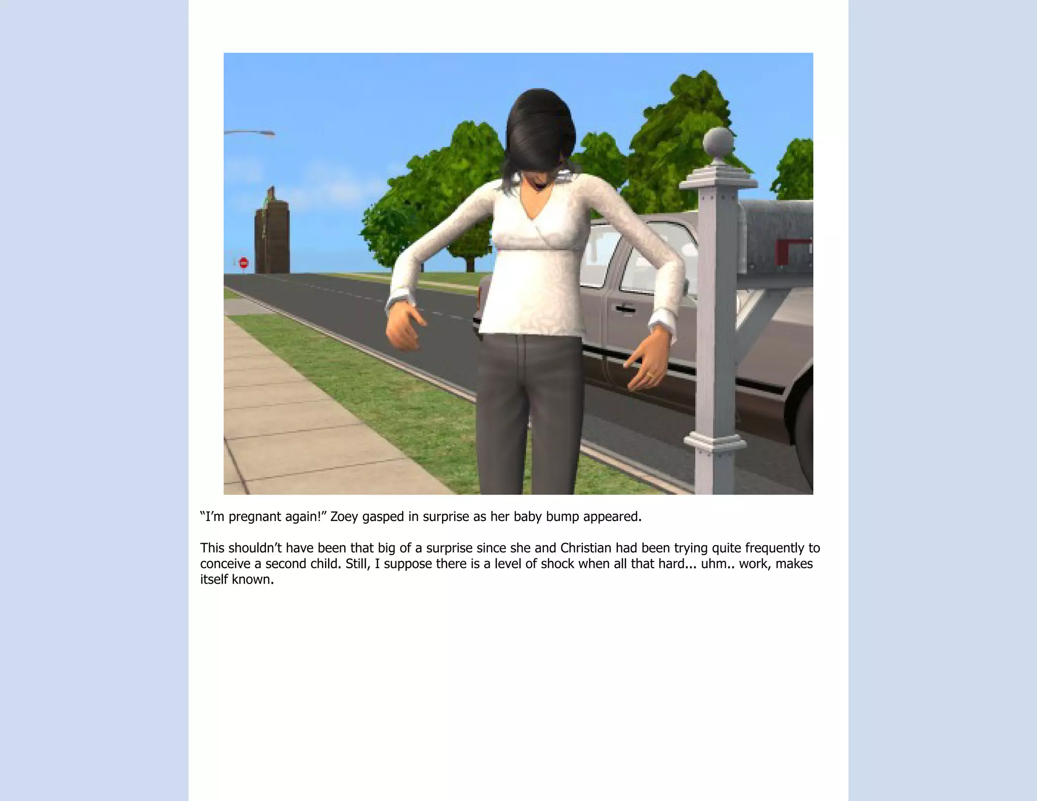 “I’m pregnant again!” Zoey gasped in surprise as her baby bump appeared.

This shouldn’t have been that big of a surprise since she and Christian had been trying quite frequently to
conceive a second child. Still, I suppose there is a level of shock when all that hard... uhm.. work, makes
itself known.
 