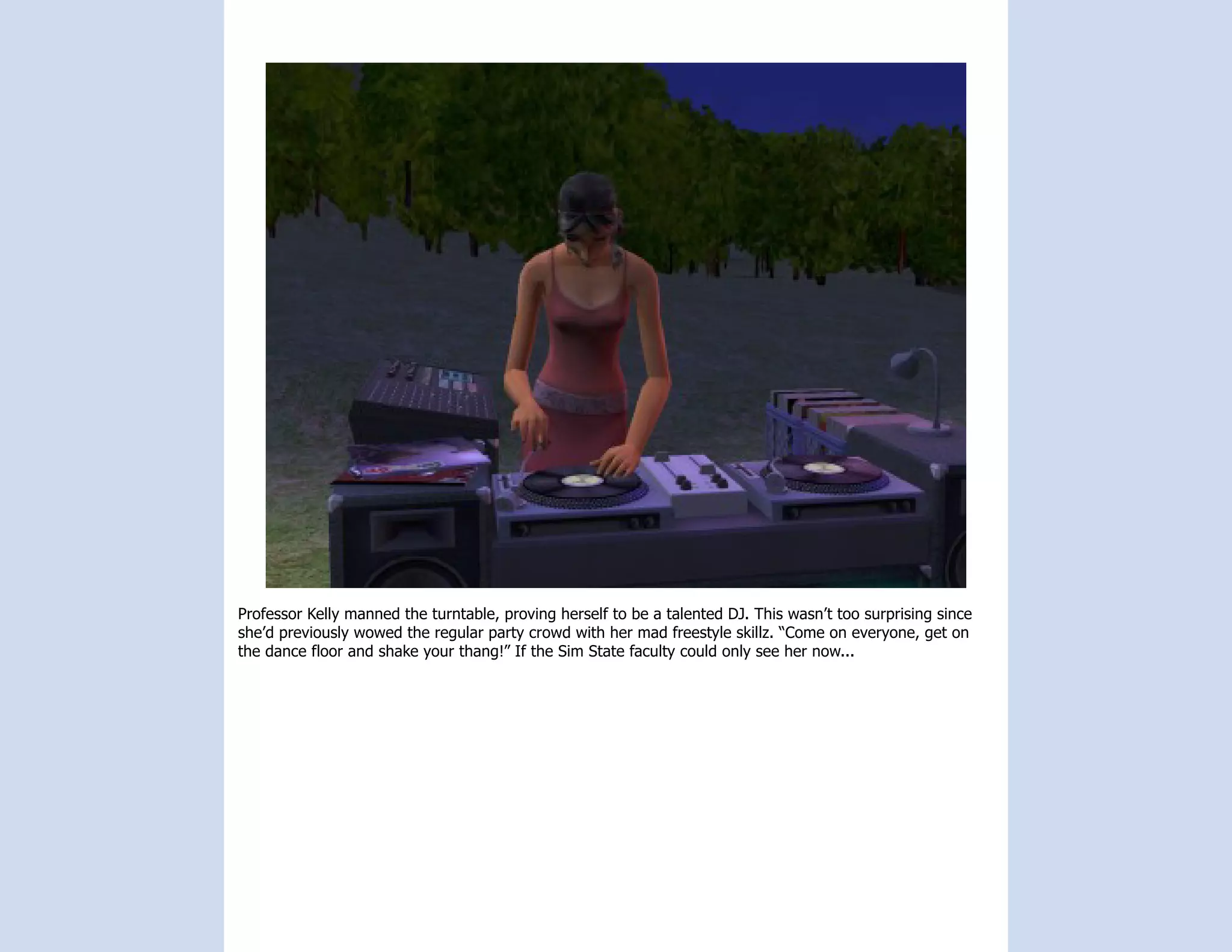 Professor Kelly manned the turntable, proving herself to be a talented DJ. This wasn’t too surprising since
she’d previously wowed the regular party crowd with her mad freestyle skillz. “Come on everyone, get on
the dance floor and shake your thang!” If the Sim State faculty could only see her now...
 