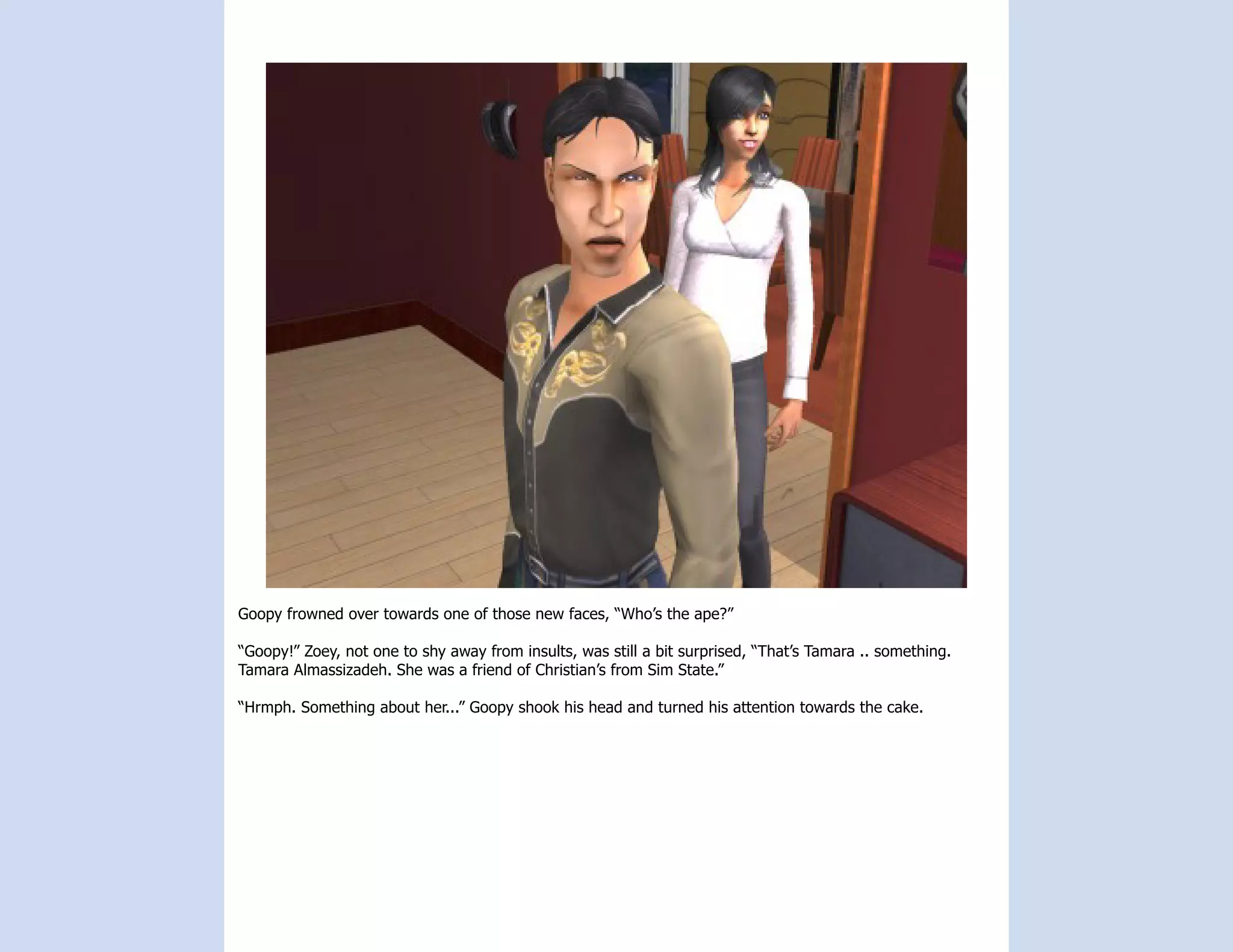 Goopy frowned over towards one of those new faces, “Who’s the ape?”

“Goopy!” Zoey, not one to shy away from insults, was still a bit surprised, “That’s Tamara .. something.
Tamara Almassizadeh. She was a friend of Christian’s from Sim State.”

“Hrmph. Something about her...” Goopy shook his head and turned his attention towards the cake.
 