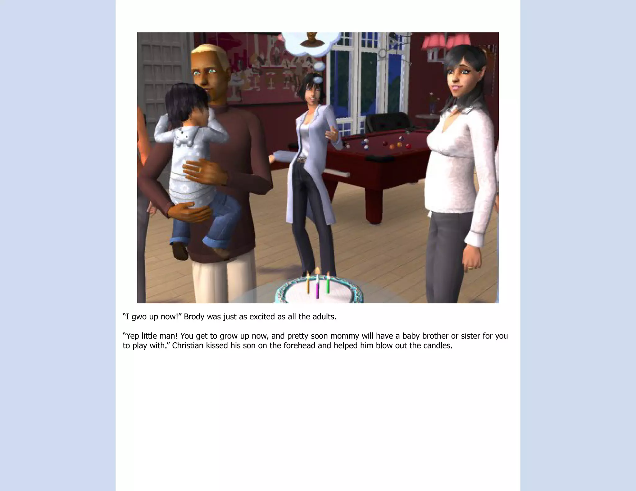 “I gwo up now!” Brody was just as excited as all the adults.

“Yep little man! You get to grow up now, and pretty soon mommy will have a baby brother or sister for you
to play with.” Christian kissed his son on the forehead and helped him blow out the candles.
 