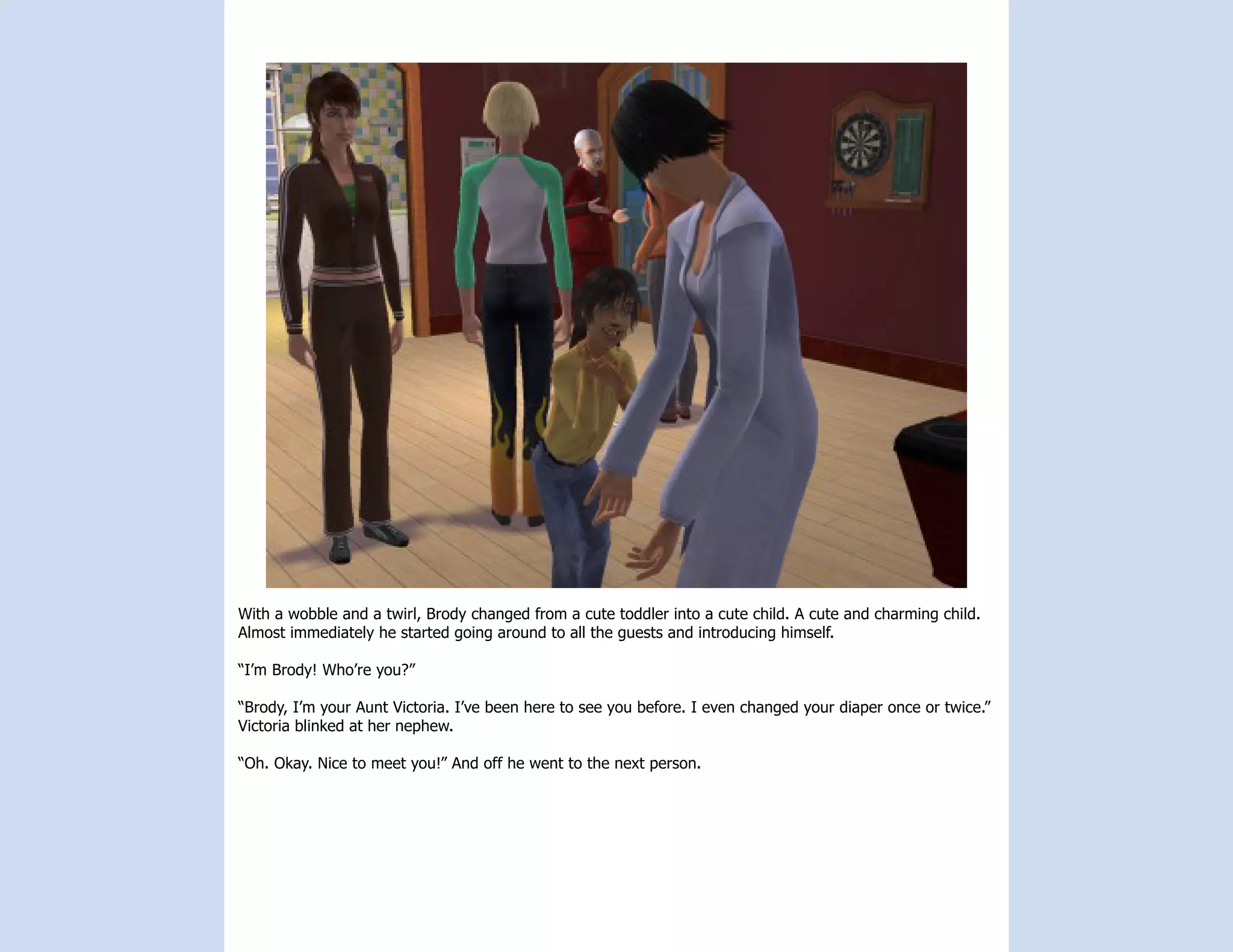 With a wobble and a twirl, Brody changed from a cute toddler into a cute child. A cute and charming child.
Almost immediately he started going around to all the guests and introducing himself.

“I’m Brody! Who’re you?”

“Brody, I’m your Aunt Victoria. I’ve been here to see you before. I even changed your diaper once or twice.”
Victoria blinked at her nephew.

“Oh. Okay. Nice to meet you!” And off he went to the next person.
 