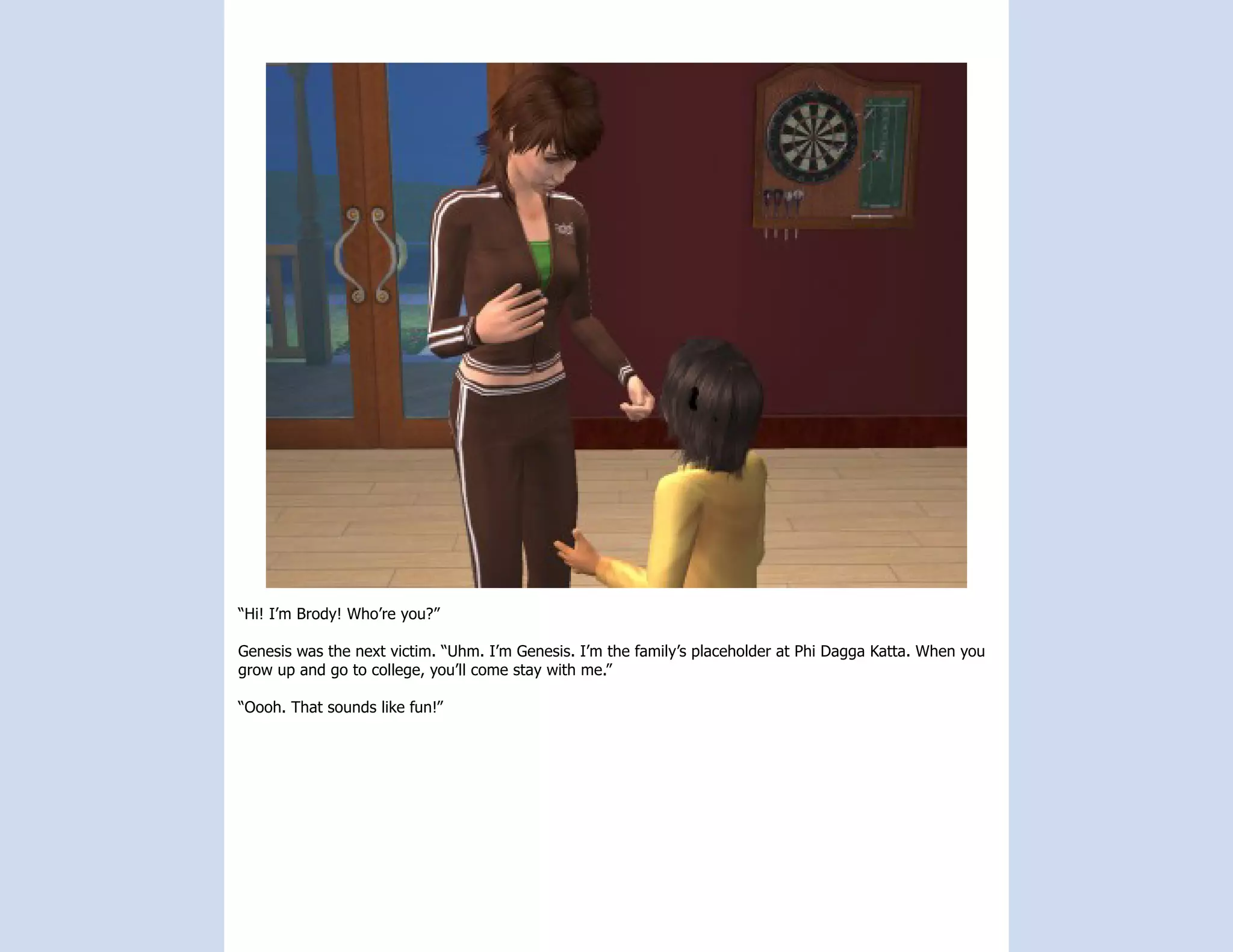 “Hi! I’m Brody! Who’re you?”

Genesis was the next victim. “Uhm. I’m Genesis. I’m the family’s placeholder at Phi Dagga Katta. When you
grow up and go to college, you’ll come stay with me.”

“Oooh. That sounds like fun!”
 