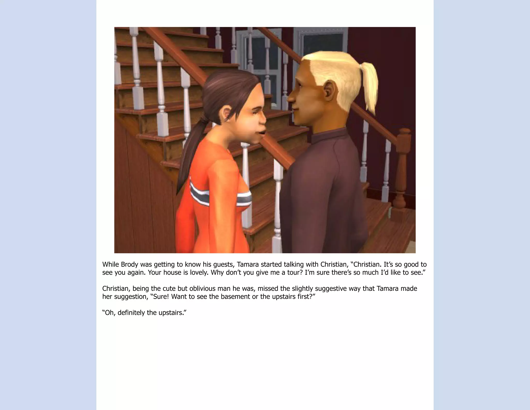 While Brody was getting to know his guests, Tamara started talking with Christian, “Christian. It’s so good to
see you again. Your house is lovely. Why don’t you give me a tour? I’m sure there’s so much I’d like to see.”

Christian, being the cute but oblivious man he was, missed the slightly suggestive way that Tamara made
her suggestion, “Sure! Want to see the basement or the upstairs first?”

“Oh, definitely the upstairs.”
 