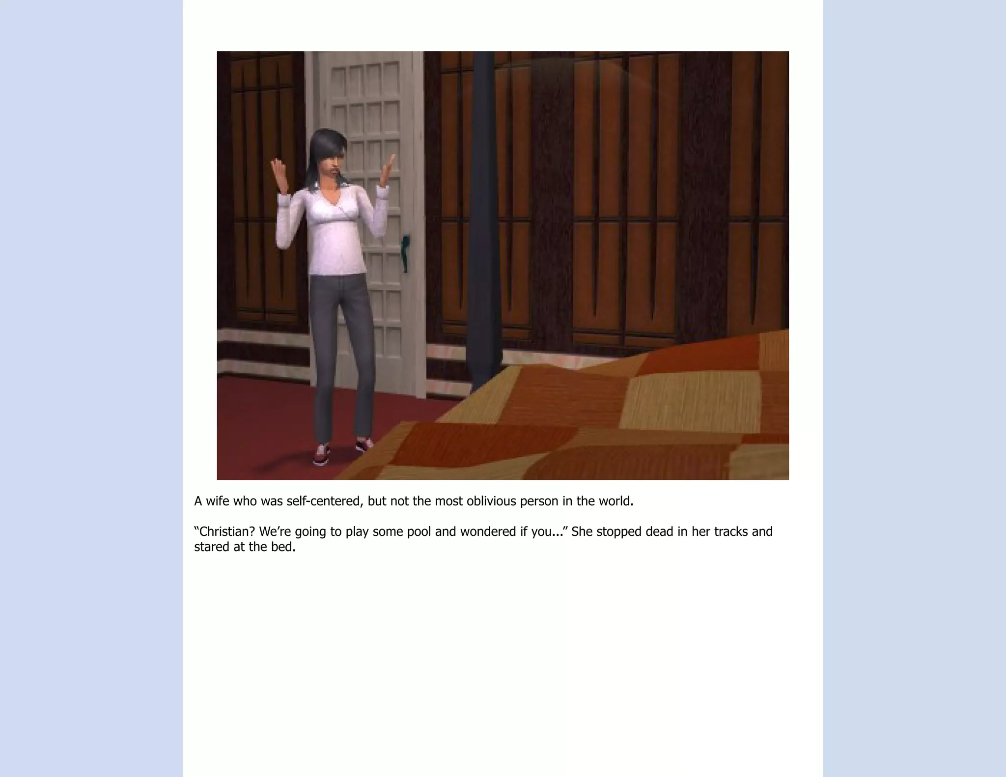 A wife who was self-centered, but not the most oblivious person in the world.

“Christian? We’re going to play some pool and wondered if you...” She stopped dead in her tracks and
stared at the bed.
 