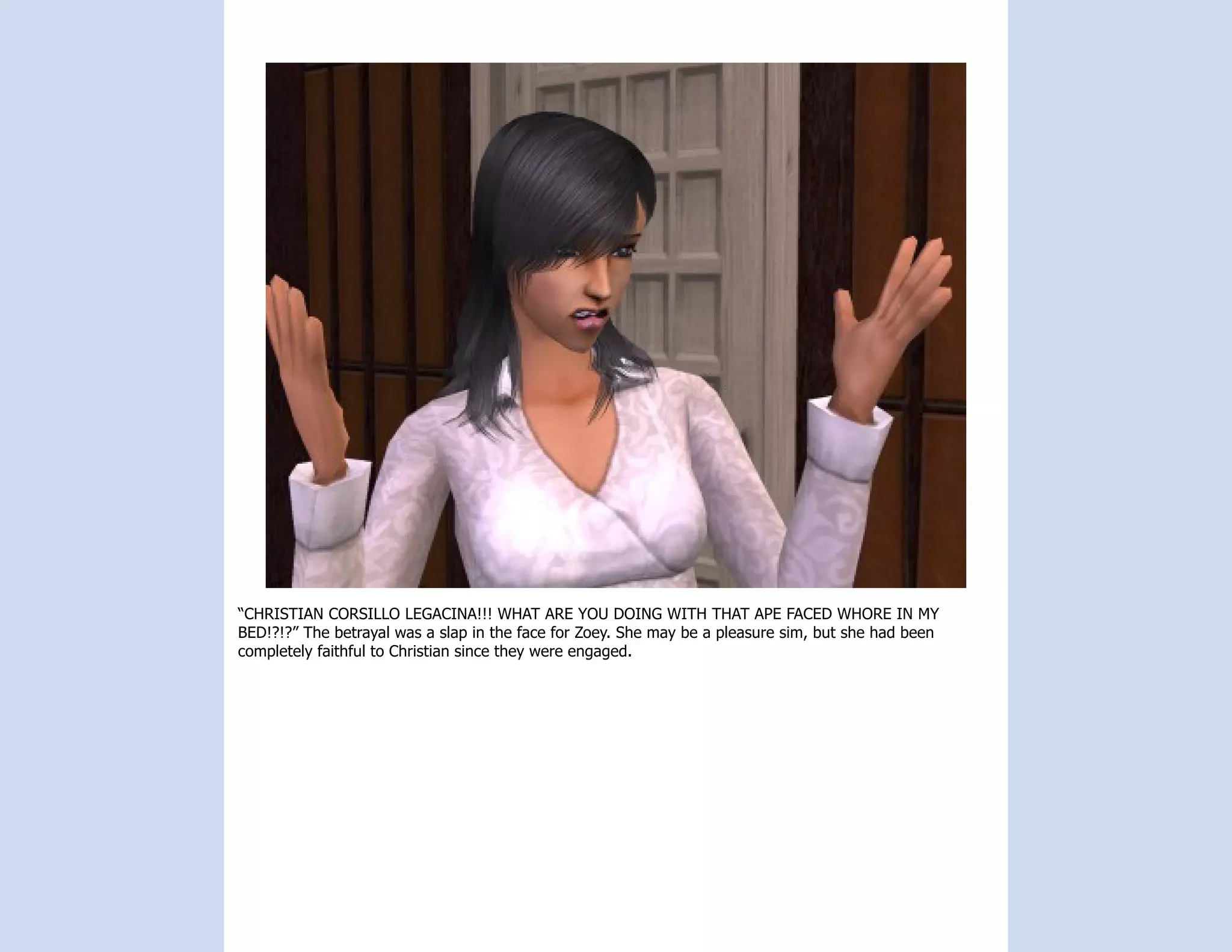 “CHRISTIAN CORSILLO LEGACINA!!! WHAT ARE YOU DOING WITH THAT APE FACED WHORE IN MY
BED!?!?” The betrayal was a slap in the face for Zoey. She may be a pleasure sim, but she had been
completely faithful to Christian since they were engaged.
 