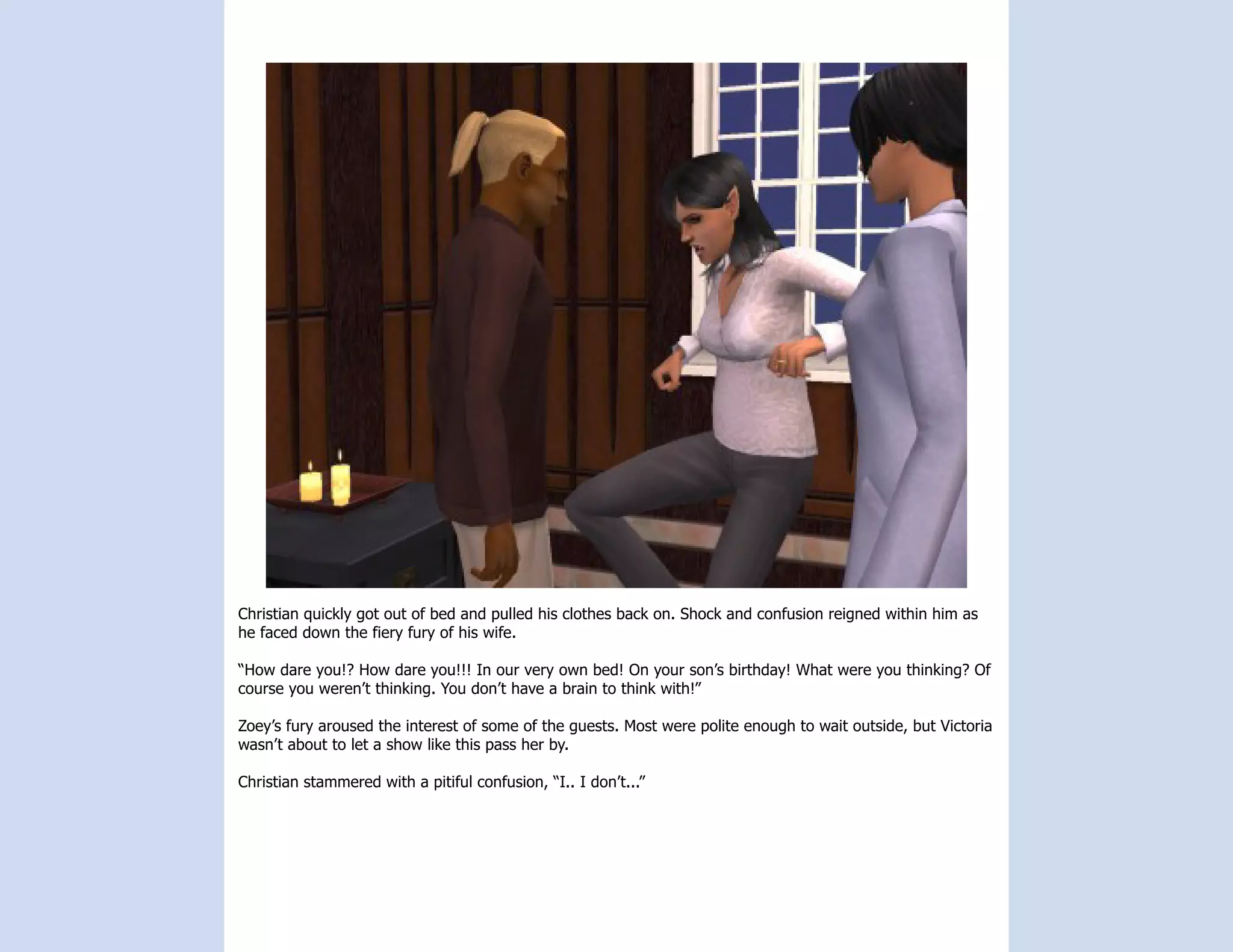 Christian quickly got out of bed and pulled his clothes back on. Shock and confusion reigned within him as
he faced down the fiery fury of his wife.

“How dare you!? How dare you!!! In our very own bed! On your son’s birthday! What were you thinking? Of
course you weren’t thinking. You don’t have a brain to think with!”

Zoey’s fury aroused the interest of some of the guests. Most were polite enough to wait outside, but Victoria
wasn’t about to let a show like this pass her by.

Christian stammered with a pitiful confusion, “I.. I don’t...”
 
