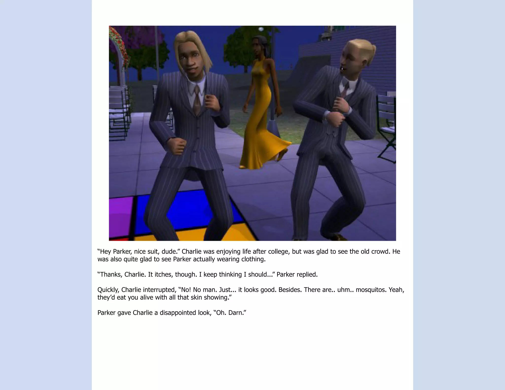“Hey Parker, nice suit, dude.” Charlie was enjoying life after college, but was glad to see the old crowd. He
was also quite glad to see Parker actually wearing clothing.

“Thanks, Charlie. It itches, though. I keep thinking I should...” Parker replied.

Quickly, Charlie interrupted, “No! No man. Just... it looks good. Besides. There are.. uhm.. mosquitos. Yeah,
they’d eat you alive with all that skin showing.”

Parker gave Charlie a disappointed look, “Oh. Darn.”
 