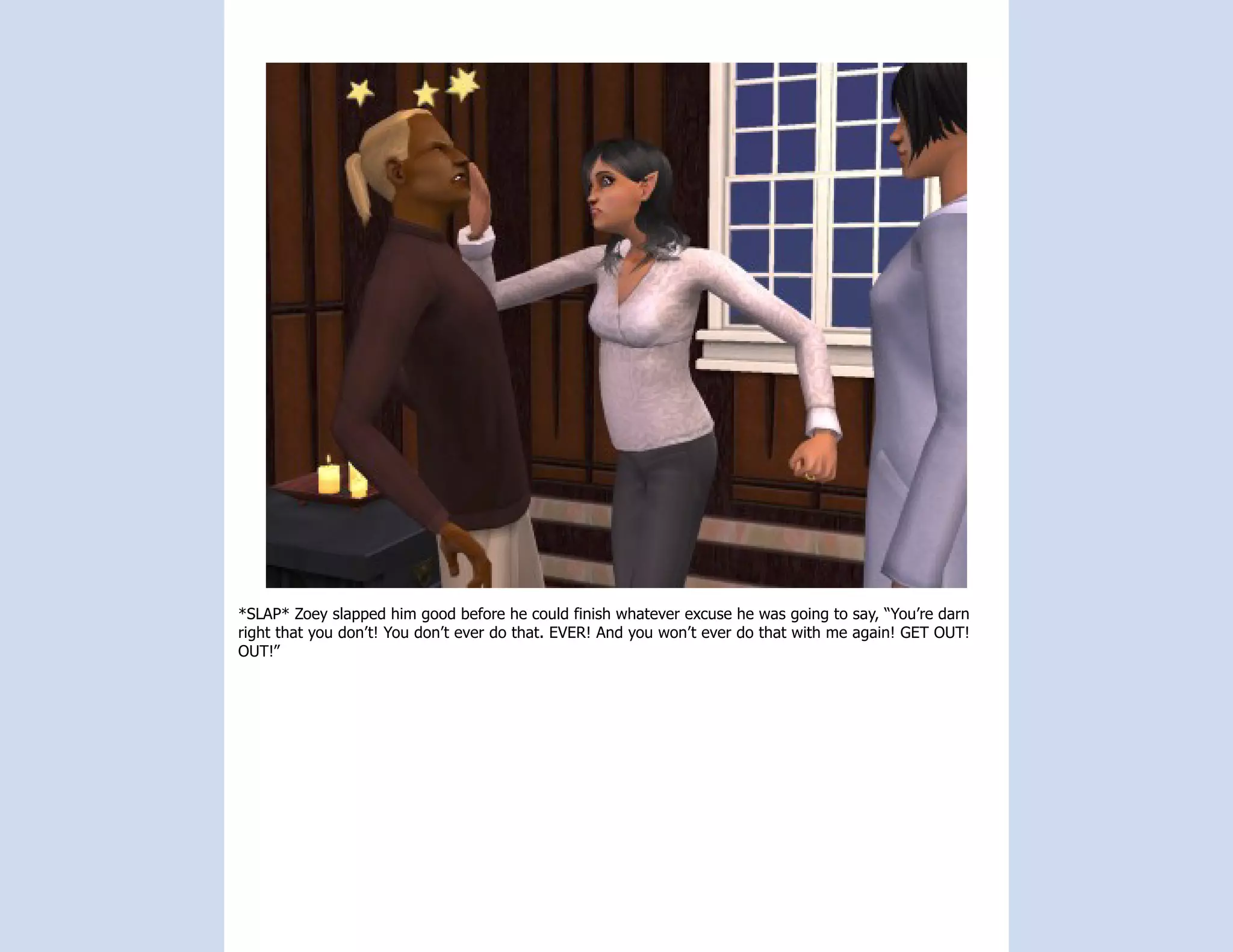 *SLAP* Zoey slapped him good before he could finish whatever excuse he was going to say, “You’re darn
right that you don’t! You don’t ever do that. EVER! And you won’t ever do that with me again! GET OUT!
OUT!”
 