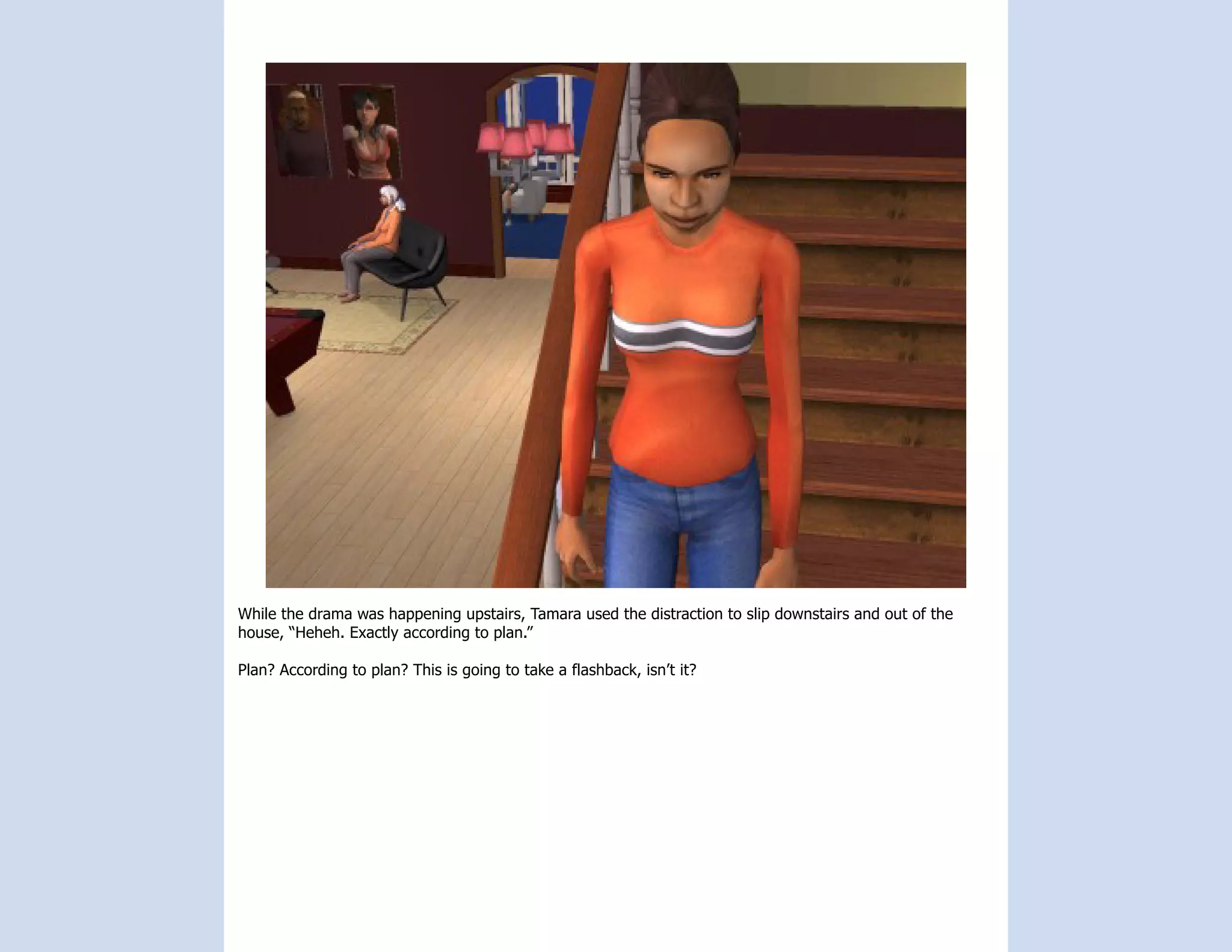 While the drama was happening upstairs, Tamara used the distraction to slip downstairs and out of the
house, “Heheh. Exactly according to plan.”

Plan? According to plan? This is going to take a flashback, isn’t it?
 