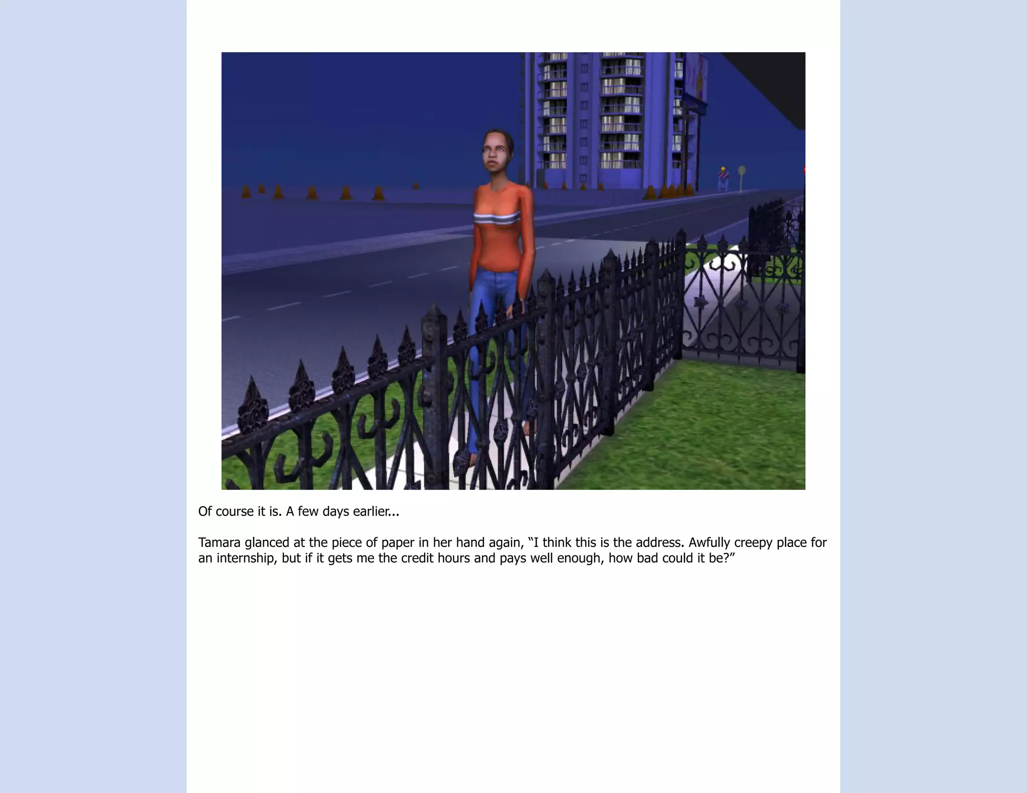 Of course it is. A few days earlier...

Tamara glanced at the piece of paper in her hand again, “I think this is the address. Awfully creepy place for
an internship, but if it gets me the credit hours and pays well enough, how bad could it be?”
 