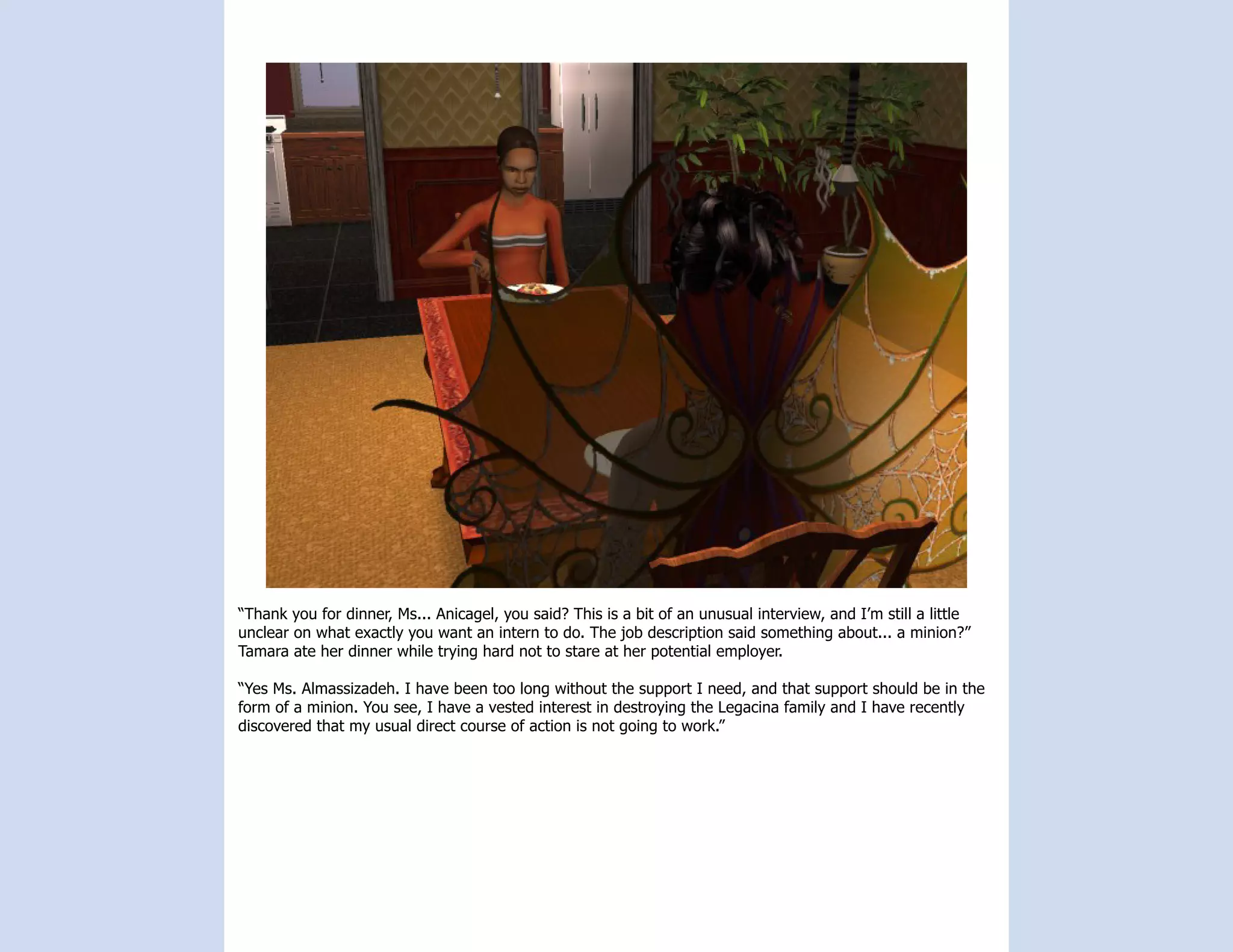 “Thank you for dinner, Ms... Anicagel, you said? This is a bit of an unusual interview, and I’m still a little
unclear on what exactly you want an intern to do. The job description said something about... a minion?”
Tamara ate her dinner while trying hard not to stare at her potential employer.

“Yes Ms. Almassizadeh. I have been too long without the support I need, and that support should be in the
form of a minion. You see, I have a vested interest in destroying the Legacina family and I have recently
discovered that my usual direct course of action is not going to work.”
 
