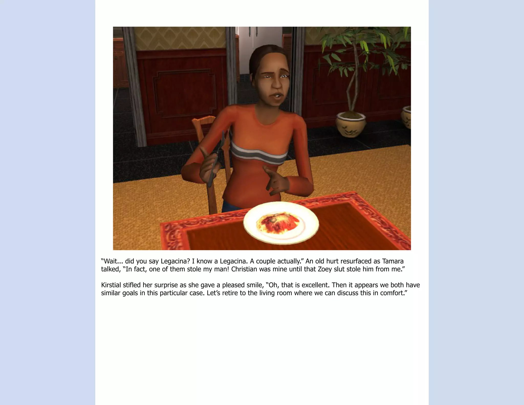 “Wait... did you say Legacina? I know a Legacina. A couple actually.” An old hurt resurfaced as Tamara
talked, “In fact, one of them stole my man! Christian was mine until that Zoey slut stole him from me.”

Kirstial stifled her surprise as she gave a pleased smile, “Oh, that is excellent. Then it appears we both have
similar goals in this particular case. Let’s retire to the living room where we can discuss this in comfort.”
 