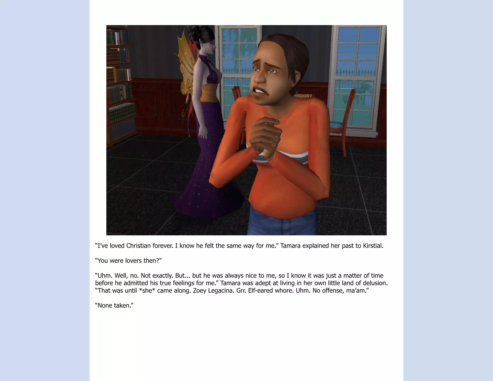 “I’ve loved Christian forever. I know he felt the same way for me.” Tamara explained her past to Kirstial.

“You were lovers then?”

“Uhm. Well, no. Not exactly. But... but he was always nice to me, so I know it was just a matter of time
before he admitted his true feelings for me.” Tamara was adept at living in her own little land of delusion.
“That was until *she* came along. Zoey Legacina. Grr. Elf-eared whore. Uhm. No offense, ma’am.”

“None taken.”
 