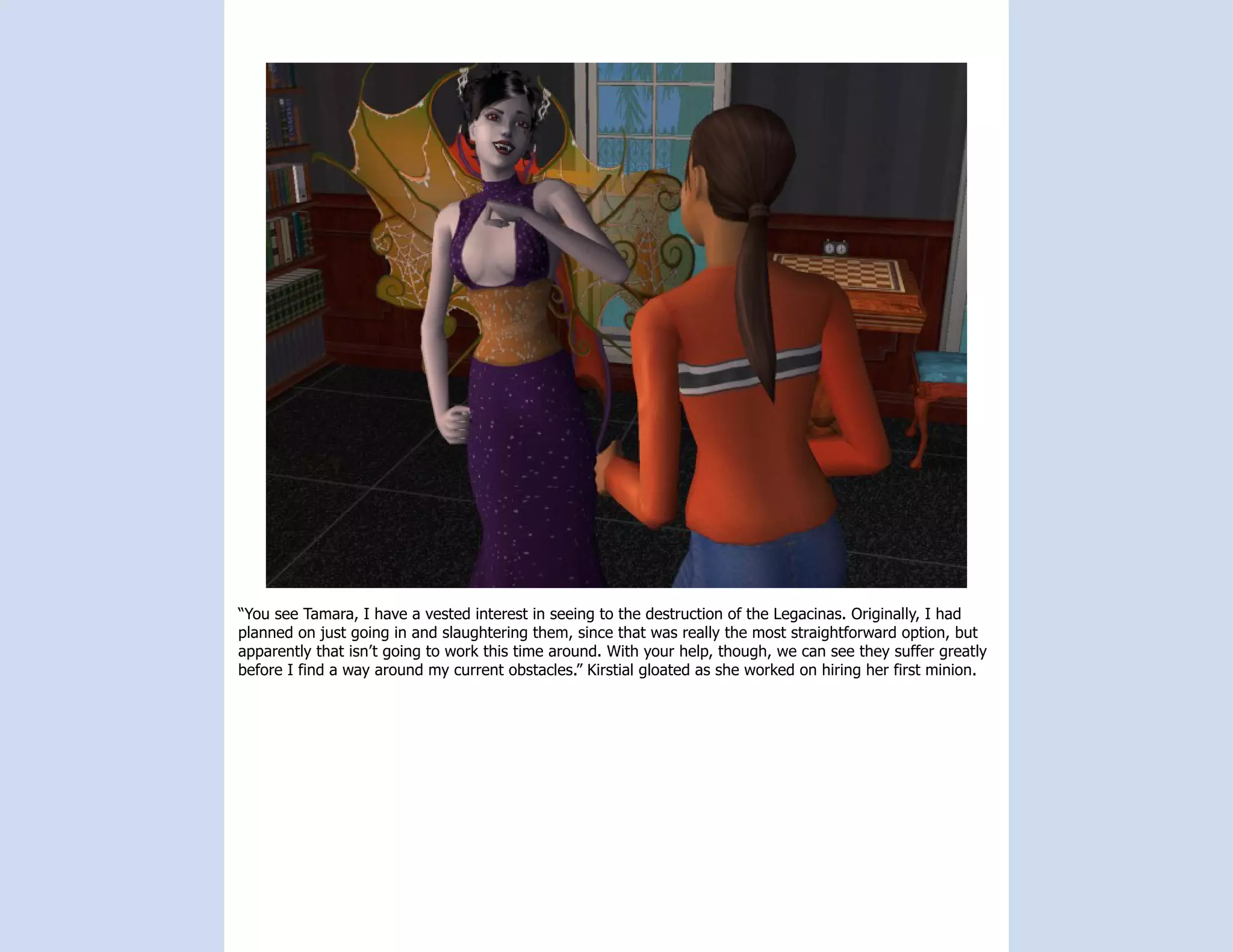 “You see Tamara, I have a vested interest in seeing to the destruction of the Legacinas. Originally, I had
planned on just going in and slaughtering them, since that was really the most straightforward option, but
apparently that isn’t going to work this time around. With your help, though, we can see they suffer greatly
before I find a way around my current obstacles.” Kirstial gloated as she worked on hiring her first minion.
 