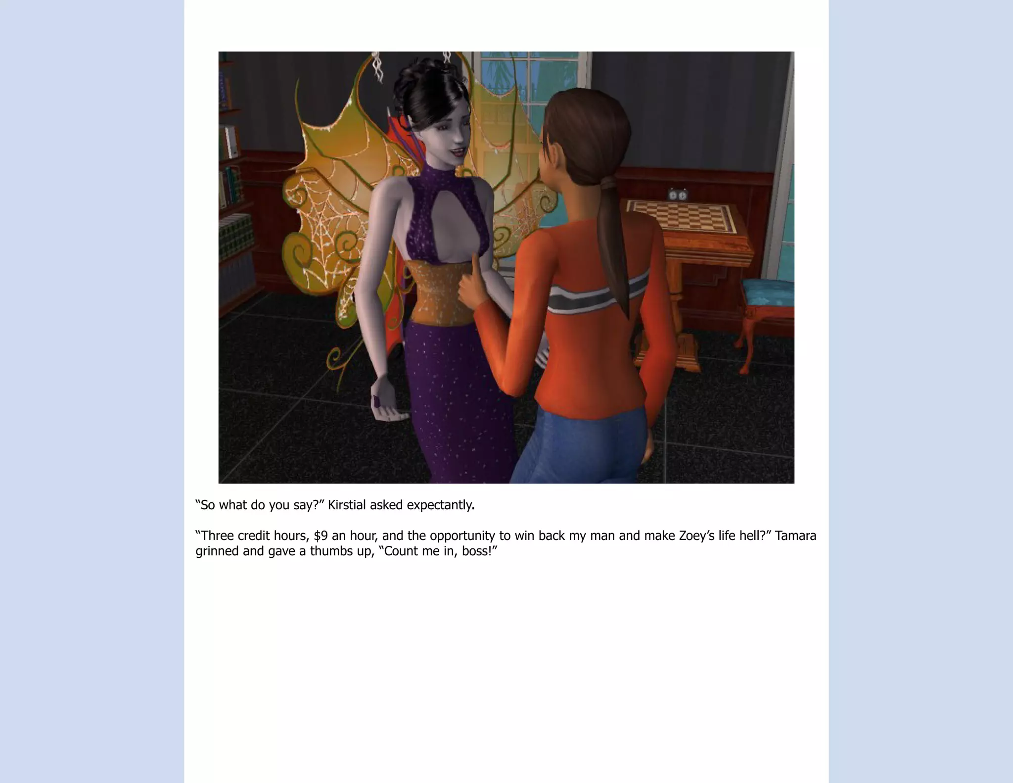 “So what do you say?” Kirstial asked expectantly.

“Three credit hours, $9 an hour, and the opportunity to win back my man and make Zoey’s life hell?” Tamara
grinned and gave a thumbs up, “Count me in, boss!”
 