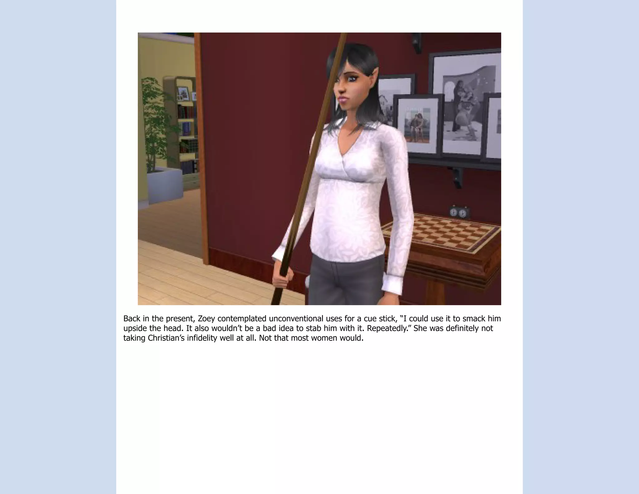 Back in the present, Zoey contemplated unconventional uses for a cue stick, “I could use it to smack him
upside the head. It also wouldn’t be a bad idea to stab him with it. Repeatedly.” She was definitely not
taking Christian’s infidelity well at all. Not that most women would.
 