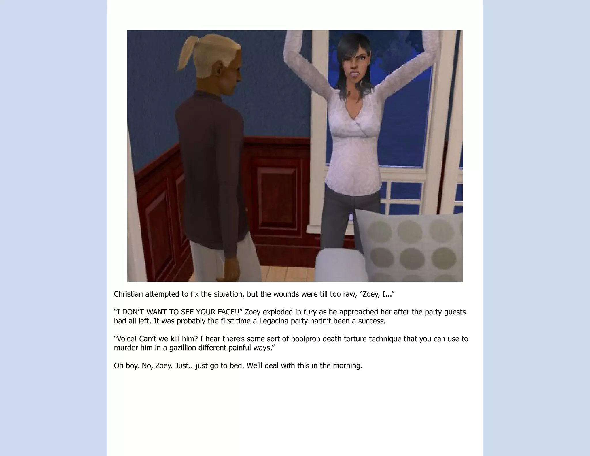 Christian attempted to fix the situation, but the wounds were till too raw, “Zoey, I...”

“I DON’T WANT TO SEE YOUR FACE!!” Zoey exploded in fury as he approached her after the party guests
had all left. It was probably the first time a Legacina party hadn’t been a success.

“Voice! Can’t we kill him? I hear there’s some sort of boolprop death torture technique that you can use to
murder him in a gazillion different painful ways.”

Oh boy. No, Zoey. Just.. just go to bed. We’ll deal with this in the morning.
 