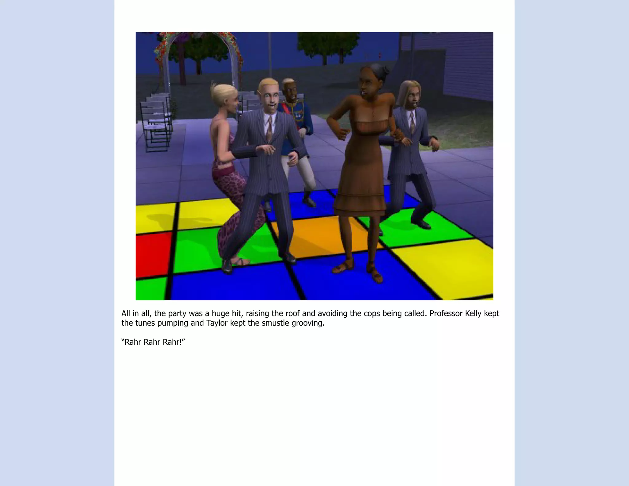 All in all, the party was a huge hit, raising the roof and avoiding the cops being called. Professor Kelly kept
the tunes pumping and Taylor kept the smustle grooving.

“Rahr Rahr Rahr!”
 