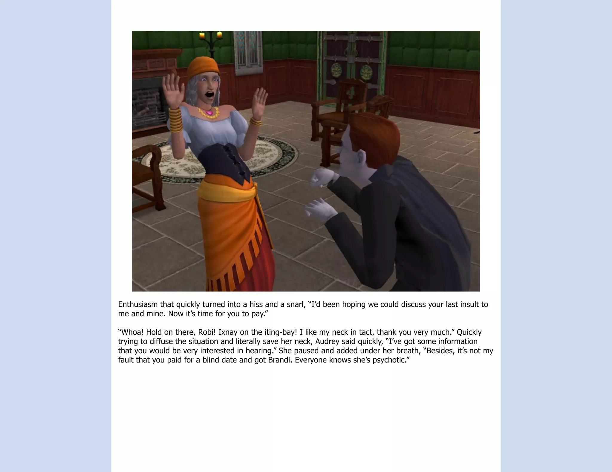 Enthusiasm that quickly turned into a hiss and a snarl, “I’d been hoping we could discuss your last insult to
me and mine. Now it’s time for you to pay.”

“Whoa! Hold on there, Robi! Ixnay on the iting-bay! I like my neck in tact, thank you very much.” Quickly
trying to diffuse the situation and literally save her neck, Audrey said quickly, “I’ve got some information
that you would be very interested in hearing.” She paused and added under her breath, “Besides, it’s not my
fault that you paid for a blind date and got Brandi. Everyone knows she’s psychotic.”
 
